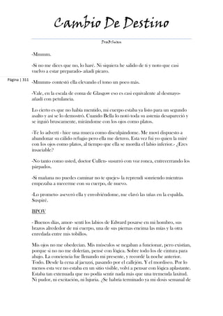 Cambio De Destino
                                                   DraBSwan


               -Mmmm.

               -Si no me dices que no, lo haré. Ni siquiera he salido de ti y noto que casi
               vuelvo a estar preparado- añadí pícaro.
Página | 311
               -Mmmm- contestó ella elevando el tono un poco más.

               -Vale, en la escala de coma de Glasgow eso es casi equivalente al desmayo-
               añadí con petulancia.

               Lo cierto es que no había mentido, mi cuerpo estaba ya listo para un segundo
               asalto y así se lo demostró. Cuando Bella lo notó toda su astenia desapareció y
               se irguió bruscamente, mirándome con los ojos como platos.

               -Te lo advertí - hice una mueca como disculpándome. Me moví dispuesto a
               abandonar su cálido refugio pero ella me detuvo. Esta vez fui yo quien la miré
               con los ojos como platos, al tiempo que ella se mordía el labio inferior.- ¿Eres
               insaciable?

               -No tanto como usted, doctor Cullen- susurró con voz ronca, entrecerrando los
               párpados.

               -Si mañana no puedes caminar no te quejes- la reprendí sonriendo mientras
               empezaba a mecerme con su cuerpo, de nuevo.

               -Lo prometo- aseveró ella y envolviéndome, me clavó las uñas en la espalda.
               Suspiré.

               BPOV

               - Buenos días, amor- sentí los labios de Edward posarse en mi hombro, sus
               brazos alrededor de mi cuerpo, una de sus piernas encima las mías y la otra
               enredada entre mis tobillos.

               Mis ojos no me obedecían. Mis músculos se negaban a funcionar, pero existían,
               porque si no no me dolerían, pensé con lógica. Sobre todo los de cintura para
               abajo. La conciencia fue llenando mi presente, y recordé la noche anterior.
               Todo. Desde la cena al jacuzzi, pasando por el callejón. Y el mordisco. Por lo
               menos esta vez no estaba en un sitio visible, volví a pensar con lógica aplastante.
               Estaba tan extenuada que no podía sentir nada más que una tremenda laxitud.
               Ni pudor, ni excitación, ni lujuria. ¿Se habría terminado ya mi dosis semanal de
 