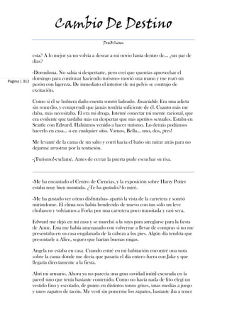 Cambio De Destino
                                               DraBSwan


            esta? A lo mejor ya no volvía a desear a mi novio hasta dentro de... ¿un par de
            días?

             -Dormilona. No sabía si despertarte, pero creí que querrías aprovechar el
             domingo para continuar haciendo turismo- movió una mano y me rozó un
Página | 312
             pezón con ligereza. De inmediato el interior de mi pelvis se contrajo de
             excitación.

            Como si él se hubiera dado cuenta sonrió ladeado. Insaciable. Era una adicta
            sin remedio, y comprendí que jamás tendría suficiente de él. Cuanto más me
            daba, más necesitaba. Él era mi droga. Intenté conectar mi mente racional, que
            era evidente que tardaba más en despertar que mis apetitos sexuales. Estaba en
            Seattle con Edward. Habíamos venido a hacer turismo. Lo demás podíamos
            hacerlo en casa... o en cualquier sitio. Vamos, Bella... uno, dos, ¡tres!

            Me levanté de la cama de un salto y corrí hacia el baño sin mirar atrás para no
            dejarme arrastrar por la tentación.

            -¡Turismo!-exclamé. Antes de cerrar la puerta pude escuchar su risa.



            -Me ha encantado el Centro de Ciencias, y la exposición sobre Harry Potter
            estaba muy bien montada. ¿Te ha gustado?-lo miré.

            -Me ha gustado ver cómo disfrutabas- apartó la vista de la carretera y sonrió
            mirándome. El clima nos había bendecido de nuevo con tan sólo un leve
            chubasco y volvíamos a Forks por una carretera poco transitada y casi seca.

            Edward me dejó en mi casa y se marchó a la suya para arreglarse para la fiesta
            de Anne. Esta me había amenazado con volverme a llevar de compras si no me
            presentaba en su casa engalanada de la cabeza a los pies. Algún día tendría que
            presentarle a Alice, seguro que harían buenas migas.

            Angela no estaba en casa. Cuando entré en mi habitación encontré una nota
            sobre la cama donde me decía que pasaría el día entero fuera con Jake y que
            llegaría directamente a la fiesta.

            Abrí mi armario. Ahora ya no parecía una gran cavidad inútil excavada en la
            pared sino que tenía bastante contenido. Como no hacía nada de frío elegí un
            vestido fino y escotado, de punto en distintos tonos grises, unas medias a juego
            y unos zapatos de tacón. Me vestí sin ponerme los zapatos, bastante iba a tener
 