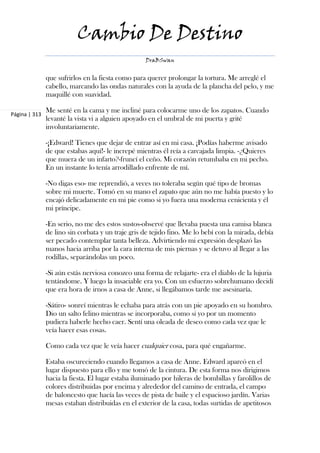 Cambio De Destino
                                                   DraBSwan


               que sufrirlos en la fiesta como para querer prolongar la tortura. Me arreglé el
               cabello, marcando las ondas naturales con la ayuda de la plancha del pelo, y me
               maquillé con suavidad.

               Me senté en la cama y me incliné para colocarme uno de los zapatos. Cuando
Página | 313
               levanté la vista vi a alguien apoyado en el umbral de mi puerta y grité
               involuntariamente.

               -¡Edward! Tienes que dejar de entrar así en mi casa. ¡Podías haberme avisado
               de que estabas aquí!- le increpé mientras él reía a carcajada limpia. -¿Quieres
               que muera de un infarto?-fruncí el ceño. Mi corazón retumbaba en mi pecho.
               En un instante lo tenía arrodillado enfrente de mí.

               -No digas eso- me reprendió, a veces no toleraba según qué tipo de bromas
               sobre mi muerte. Tomó en su mano el zapato que aún no me había puesto y lo
               encajó delicadamente en mi pie como si yo fuera una moderna cenicienta y él
               mi príncipe.

               -En serio, no me des estos sustos-observé que llevaba puesta una camisa blanca
               de lino sin corbata y un traje gris de tejido fino. Me lo bebí con la mirada, debía
               ser pecado contemplar tanta belleza. Advirtiendo mi expresión desplazó las
               manos hacia arriba por la cara interna de mis piernas y se detuvo al llegar a las
               rodillas, separándolas un poco.

               -Si aún estás nerviosa conozco una forma de relajarte- era el diablo de la lujuria
               tentándome. Y luego la insaciable era yo. Con un esfuerzo sobrehumano decidí
               que era hora de irnos a casa de Anne, si llegábamos tarde me asesinaría.

               -Sátiro- sonreí mientras le echaba para atrás con un pie apoyado en su hombro.
               Dio un salto felino mientras se incorporaba, como si yo por un momento
               pudiera haberle hecho caer. Sentí una oleada de deseo como cada vez que le
               veía hacer esas cosas.

               Como cada vez que le veía hacer cualquier cosa, para qué engañarme.

               Estaba oscureciendo cuando llegamos a casa de Anne. Edward aparcó en el
               lugar dispuesto para ello y me tomó de la cintura. De esta forma nos dirigimos
               hacia la fiesta. El lugar estaba iluminado por hileras de bombillas y farolillos de
               colores distribuidas por encima y alrededor del camino de entrada, el campo
               de baloncesto que hacía las veces de pista de baile y el espacioso jardín. Varias
               mesas estaban distribuidas en el exterior de la casa, todas surtidas de apetitosos
 