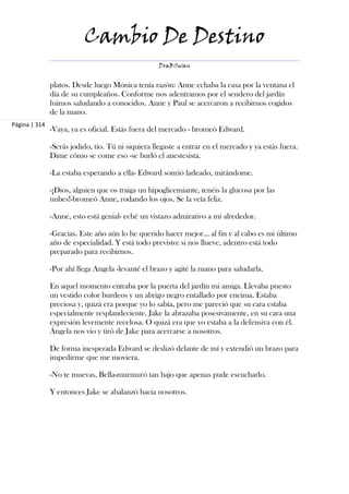 Cambio De Destino
                                                   DraBSwan


               platos. Desde luego Mónica tenía razón: Anne echaba la casa por la ventana el
               día de su cumpleaños. Conforme nos adentramos por el sendero del jardín
               fuimos saludando a conocidos. Anne y Paul se acercaron a recibirnos cogidos
               de la mano.
Página | 314
               -Vaya, ya es oficial. Estás fuera del mercado - bromeó Edward.

               -Serás jodido, tío. Tú ni siquiera llegaste a entrar en el mercado y ya estás fuera.
               Dime cómo se come eso -se burló el anestesista.

               -La estaba esperando a ella- Edward sonrió ladeado, mirándome.

               -¡Dios, alguien que os traiga un hipoglicemiante, tenéis la glucosa por las
               nubes!-bromeó Anne, rodando los ojos. Se la veía feliz.

               -Anne, esto está genial- eché un vistazo admirativo a mi alrededor.

               -Gracias. Este año aún lo he querido hacer mejor... al fin y al cabo es mi último
               año de especialidad. Y está todo previsto: si nos llueve, adentro está todo
               preparado para recibirnos.

               -Por ahí llega Angela -levanté el brazo y agité la mano para saludarla.

               En aquel momento entraba por la puerta del jardín mi amiga. Llevaba puesto
               un vestido color burdeos y un abrigo negro entallado por encima. Estaba
               preciosa y, quizá era porque yo lo sabía, pero me pareció que su cara estaba
               especialmente resplandeciente. Jake la abrazaba posesivamente, en su cara una
               expresión levemente recelosa. O quizá era que yo estaba a la defensiva con él.
               Ángela nos vio y tiró de Jake para acercarse a nosotros.

               De forma inesperada Edward se deslizó delante de mí y extendió un brazo para
               impedirme que me moviera.

               -No te muevas, Bella-murmuró tan bajo que apenas pude escucharlo.

               Y entonces Jake se abalanzó hacia nosotros.
 