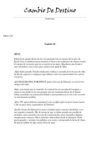 Cambio De Destino
                                                 DraBSwan




Página | 315



                                                Capítulo 32



               BPOV

               Edward me apartó detrás de él y me protegió con su cuerpo del avance de
               Jacob. Este se abalanzó hacía nosotros y frenó a un centímetro de chocar contra
               el cuerpo de mi novio, que no se movió ni un ápice. Quedaron uno frente a
               otro mirándose cara a cara, pues ambos eran igual de altos.

               ¿Qué había pasado? Estaba totalmente confusa y asustada al ver la cara de odio
               de Jacob, superior a cualquiera que hubiera visto con anterioridad. Lo cual no
               era poco.

               -¡LO HAS HECHO, PARÁSITO!- gritó en la cara de Edward, su cara la viva
               imagen del odio.

               -Jake, será mejor que te controles- le contestó la voz acerada del vampiro, a
               quien yo no podía ver la cara porque aún me mantenía detrás de él. Jamás
               había escuchado esa entonación helada y amenazadora en su voz y me recorrió
               un involuntario temblor.

               -¡Eres TÚ quien debería controlarse!- esta vez Jake gritó un poco menos fuerte
               y dio un paso atrás, separándose de Edward.

               -Jacob- el tono de Edward era suave y helado; miró a nuestro alrededor y eso
               me impulsó a imitarle. Me di cuenta de que se había armado un corrillo de
               invitados, unos mirando con cara de consternación, otros asustados, algunos
               simplemente curiosos. Otros asistentes observaban desde la distancia - Estás
               preocupando – acentuó esta palabra- a tu novia y estropeando la fiesta de Anne.
               Si quieres hablar de algo vamos fuera de aquí.
 