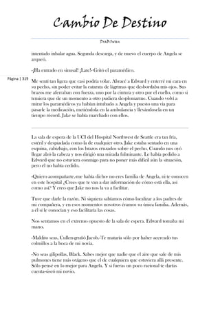Cambio De Destino
                                                  DraBSwan


               intentado inhalar agua. Segunda descarga, y de nuevo el cuerpo de Angela se
               arqueó.

               -¡Ha entrado en sinusal! ¡Late!- Gritó el paramédico.
Página | 319
               Me sentí tan ligera que casi podría volar. Abracé a Edward y enterré mi cara en
               su pecho, sin poder evitar la catarata de lágrimas que desbordaba mis ojos. Sus
               brazos me aferraban con fuerza, uno por la cintura y otro por el cuello, como si
               temiera que de un momento a otro pudiera desplomarme. Cuando volví a
               mirar los paramédicos ya habían intubado a Angela y puesto una via para
               pasarle la medicación, metiéndola en la ambulancia y llevándosela en un
               tiempo récord. Jake se había marchado con ellos.



               La sala de espera de la UCI del Hospital Northwest de Seattle era tan fría,
               estéril y despiadada como la de cualquier otro. Jake estaba sentado en una
               esquina, cabizbajo, con los brazos cruzados sobre el pecho. Cuando nos oyó
               llegar alzó la cabeza y nos dirigió una mirada fulminante. Le había pedido a
               Edward que no estuviera conmigo para no poner más difícil aún la situación,
               pero él no había cedido.

               -Quiero acompañarte,-me había dicho- no eres familia de Angela, ni te conocen
               en este hospital ¿Crees que te van a dar información de cómo está ella, así
               como así? Y creo que Jake no nos la va a facilitar.

               Tuve que darle la razón. Ni siquiera sabíamos cómo localizar a los padres de
               mi compañera, y en esos momentos nosotros éramos su única familia. Además,
               a él sí le conocían y eso facilitaría las cosas.

               Nos sentamos en el extremo opuesto de la sala de espera. Edward tomaba mi
               mano.

               -Maldito seas, Cullen-gruñó Jacob.-Te mataría sólo por haber acercado tus
               colmillos a la boca de mi novia.

               -No seas gilipollas, Black. Sabes mejor que nadie que el aire que sale de mis
               pulmones tiene más oxígeno que el de cualquiera que estuviera allá presente.
               Sólo pensé en lo mejor para Angela. Y si fueras un poco racional te darías
               cuenta-siseó mi novio.
 
