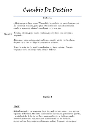 Cambio De Destino
                                                   DraBSwan


              -¿Quieres que te lleve a casa? Yo también he acabado mi turno. Imagino que
              has venido en tu coche, pero quizá estás demasiado cansada como para
              conducir segura- me observó con algo de preocupación.

              -Gracias, Edward, pero puedo conducir, no vivo lejos - me apresuré a
Página | 32
              responder.

              -Bien, pues hasta mañana, doctora Swan.- sonrió y asintió con la cabeza,
              después de lo cual se dirigió al vestuario de hombres.

              Resistí la tentación de seguirle con la vista, no fuera a girarse. Bastante
              vergüenza había pasado ya en las últimas 24 horas.




                                                   Capítulo 4



              BPOV

              Salí del vestuario y me encaminé hacia las escaleras para subir el piso que me
              separaba de la salida. Me sentía extrañamente descansada para salir de guardia,
              y a mi alrededor la luz de los fluorescentes del techo se había atenuado,
              proporcionando una penumbra que extrañamente no me resultaba
              atemorizadora. Puse un pie en el primer escalón y de pronto mi cuerpo se
 