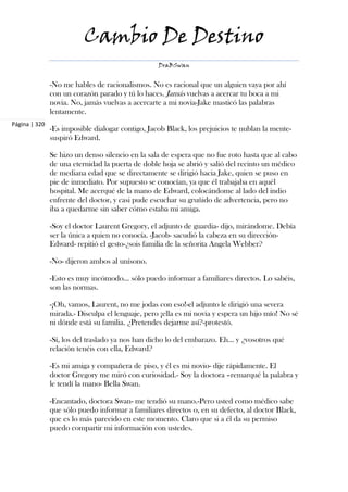 Cambio De Destino
                                                  DraBSwan


               -No me hables de racionalismos. No es racional que un alguien vaya por ahí
               con un corazón parado y tú lo haces. Jamás vuelvas a acercar tu boca a mi
               novia. No, jamás vuelvas a acercarte a mi novia-Jake masticó las palabras
               lentamente.
Página | 320
               -Es imposible dialogar contigo, Jacob Black, los prejuicios te nublan la mente-
               suspiró Edward.

               Se hizo un denso silencio en la sala de espera que no fue roto hasta que al cabo
               de una eternidad la puerta de doble hoja se abrió y salió del recinto un médico
               de mediana edad que se directamente se dirigió hacia Jake, quien se puso en
               pie de inmediato. Por supuesto se conocían, ya que él trabajaba en aquél
               hospital. Me acerqué de la mano de Edward, colocándome al lado del indio
               enfrente del doctor, y casi pude escuchar su gruñido de advertencia, pero no
               iba a quedarme sin saber cómo estaba mi amiga.

               -Soy el doctor Laurent Gregory, el adjunto de guardia- dijo, mirándome. Debía
               ser la única a quien no conocía. -Jacob- sacudió la cabeza en su dirección-
               Edward- repitió el gesto-¿sois familia de la señorita Angela Webber?

               -No- dijeron ambos al unísono.

               -Esto es muy incómodo... sólo puedo informar a familiares directos. Lo sabéis,
               son las normas.

               -¡Oh, vamos, Laurent, no me jodas con eso!-el adjunto le dirigió una severa
               mirada.- Disculpa el lenguaje, pero ¡ella es mi novia y espera un hijo mío! No sé
               ni dónde está su familia. ¿Pretendes dejarme así?-protestó.

               -Sí, los del traslado ya nos han dicho lo del embarazo. Eh... y ¿vosotros qué
               relación tenéis con ella, Edward?

               -Es mi amiga y compañera de piso, y él es mi novio- dije rápidamente. El
               doctor Gregory me miró con curiosidad.- Soy la doctora –remarqué la palabra y
               le tendí la mano- Bella Swan.

               -Encantado, doctora Swan- me tendió su mano.-Pero usted como médico sabe
               que sólo puedo informar a familiares directos o, en su defecto, al doctor Black,
               que es lo más parecido en este momento. Claro que si a él da su permiso
               puedo compartir mi información con ustedes.
 