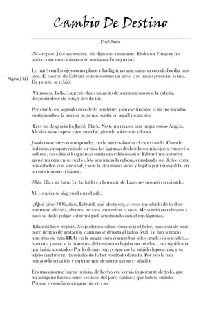 Cambio De Destino
                                              DraBSwan


           -No- repuso Jake secamente, sin dignarse a mirarme. El doctor Gregory no
           pudo evitar un respingo ante semejante brusquedad.

             Lo miré con los ojos como platos y las lágrimas amenazaron con desbordar mis
             ojos. El cuerpo de Edward se tensó como un arco, y su mano presionó la mía.
Página | 321
             De pronto se relajó.

           -Vámonos, Bella. Laurent - hizo un gesto de asentimiento con la cabeza,
           despidiéndose de este, y tiró de mí.

           Pero tardó un segundo más de lo prudente, y en ese instante la ira me invadió,
           sustituyendo a la intensa pena que sentía en aquél momento.

           -Eres un desgraciado, Jacob Black. No te mereces a una mujer como Ángela.
           Me das asco- espeté y me marché, girando sobre mis talones.

           Jacob no se atrevió a responder, no le interesaba dar el espectáculo. Cuando
           hubimos desaparecido de su vista las lágrimas desbordaron mis ojos y empecé a
           sollozar, no sabía si lo que más sentía era rabia o dolor. Edward me abrazó y
           apoyé mi cara en su pecho. Me acariciaba la cabeza, enredando sus dedos entre
           mis cabellos con suavidad, y con la otra mano subía y bajaba por mi espalda, en
           un movimiento relajante.

           -Shh. Ella está bien. Lo he leído en la mente de Laurent- susurró en mi oído.

           Mi corazón se aligeró al escucharle.

           -¿Qué sabes? Oh, dios, Edward, qué idiota soy, a veces me olvido de tu don -
           murmuré aliviada, alzando mi cara para mirar la suya. Me sonrió con dulzura y
           pasó su dedo pulgar sobre mi piel, arrastrando con él mis lágrimas.

           -Ella está bien -repitió.-No podemos saber cómo está el bebé, pues está de muy
           poco tiempo de gestación y aún no se detecta el latido fetal. Le han tomado
           muestras de beta-HCG en la sangre para comprobar si los niveles descienden...-
           hizo una pausa, si la hormona del embarazo bajaba sus niveles... eso significaría
           que había abortado.- Por lo demás parece que no ha sufrido hipoxemia, y su
           tejido cerebral no da señales de haber resultado dañado. Por eso le han
           retirado la sedación y esperan que despierte pronto - añadió.

           Era una enorme buena noticia, de hecho era lo más importante de todo, que
           mi amiga no fuera a tener secuelas del paro cardiaco que habría sufrido.
           Porque yo confiaba ciegamente en eso.
 