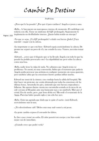 Cambio De Destino
                                                  DraBSwan


               -¿Pero qué le ha pasado? ¿Por qué el paro cardiaco? Angela es joven y sana.

               -Bella... le han puesto un marcapasos externo, de momento. El cardiólogo está
               todavía con ella. Tiene un síndrome del QT prolongado. Seguramente le
               implantarán un desfibrilador interno. ¿Jamás había tenido un síncope?
Página | 322

               -No que yo sepa. ¿Un QT prolongado?- exhalé con fuerza- ¡Joder! ¡Vaya
               mierda! – negué con la cabeza.

               -Lo importante es que está bien - Edward seguía acariciándome la cabeza. De
               pronto me separó un poco de él y me estudió la cara.- Vamos, necesitas tomar
               algo.

               -Edward... ¿crees que el disgusto que se ha llevado Ángela con todo lo que ha
               pasado ha podido provocarle esto?- la culpabilidad me pesó sobre la cabeza
               como una losa.

               -Bella, nadie tiene la culpa de nada. No sabíamos que Angela tenía ese
               problema.- Yo asentí, no muy convencida. Sabía que el trastorno que padecía
               Angela podía provocar una arritmia en cualquier momento sin causa aparente,
               pero también sabía que las emociones fuertes podían influir mucho.

               Edward me tomó de la cintura y me condujo hasta la salida del hospital. Me
               dejé hacer sin protestar, me sentía abrumada por todas las emociones de las
               últimas horas. Arrastraba los pies, sintiendo que mis fuerzas empezaban a
               fallarme. Sin apenas darme cuenta me encontraba sentada en la mesa de un
               café cercano al Hospital, ante una humeante taza y un sándwich. Miré por el
               cristal. Era de noche, pero ¿qué hora debía ser? Recordé el restaurante de la
               Aguja. Parecían haber pasado siglos y tan sólo fue ayer.

               -Bebe. Estás tan agotada que dudo que te quite el sueño - instó Edward,
               acercándome más la taza.

               -¿Tú ofreciéndome café? Debo estar muy mal- sonreí a mi pesar.

               -La gente cambia- repuso él curvando los labios.

               Le hice caso y tomé un sorbo. El calor penetró mi cuerpo y me hizo sentir
               mejor casi de inmediato.

               -¿Cuándo crees que podré verla?
 