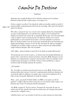 Cambio De Destino
                                               DraBSwan


            -Supongo que cuando despierte de la sedación, mañana por la mañana.
            Entonces podrá decidir a quién quiere o no quiere ver.

             -Cierto- suspiré con alivio. Una oleada de rabia me invadió cuando recordé el
             impresentable comportamiento del novio de mi amiga- ¿Por qué lo ha hecho?-
Página | 323
             apreté los dientes.

            -Por odio, a mí por lo que soy, a ti por estar conmigo. Jamás ha comprendido
            eso pero estaba dispuesto a no entrometerse. Ahora, con el embarazo de
            Ángela está mucho más celoso de su seguridad. Piensa que estoy descontrolado
            y que no quiere correr el riesgo de que mi siguiente víctima sea su novia
            embarazada- se asió el puente de la nariz y cerró los párpados con fuerza.-
            Dios, he hecho muchas cosas de las que me arrepiento pero me horroriza que
            alguien pueda llegar a pensar eso de mí. Por otra parte he sido un completo
            estúpido por no haber caído en que él se daría cuenta de que había bebido
            sangre humana.-Suspiró.- He roto el tratado.

            -¡No! ¿Qué... deja el tratado en paz! ¡Yo te he dado mi sangre libremente!

            -Técnicamente ayer no fue así pero...-se detuvo ante mi mirada furibunda, no
            quería volver a discutir los mismos términos.- Escucha, Bella. El pacto con los
            quileute nos comprometía a mantener nuestra dieta a base de animales como
            condición para permanecer en Forks. Vamos a tener problemas, y aquí se
            involucra toda mi familia, además de nosotros.

            -¿Tu familia?

            -Sí... los indios se tomaron nuestro pacto muy en serio, Bella. Si hay la más
            mínima duda sobre nuestro "correcto" comportamiento debemos alejarnos de
            su territorio. Jake le explicará a su padre, que es uno de los patriarcas de la
            tribu, lo que ha pasado. Sabiendo el estado de Angela...

            -Pero... pero ¿no puede Carlisle hablar con Billy o con quien sea de los
            quileute y explicar algo tan obvio como que no es lo mismo robar sangre a un
            humano que el que este humano decida entregarla?

            -Ay, Bella- suspiró él.- No los conoces. Su punto de vista parte de que no
            somos muy de fiar, pueden decir que he usado trucos de vampiro para poder
            convencerte, cualquier cosa...

            -¿Podrías hacer eso?- me terminé el café de un sorbo mientras lo observaba.
 