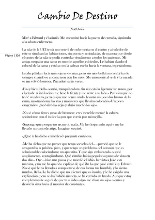 Cambio De Destino
                                                DraBSwan


            Miré a Edward y él asintió. Me encaminé hacia la puerta de entrada, siguiendo
            a la adusta enfermera.

             La sala de la UCI tenía un control de enfermería en el centro y alrededor de
             este se situaban las habitaciones, sin puerta y acristaladas, de manera que desde
Página | 326
             el centro de la sala se podía controlar visualmente a todos los pacientes. Mi
             amiga ocupaba una cama en uno de aquellos cubículos. Le habían alzado el
             cabezal de la cama y estaba con la cabeza vuelta hacia la ventana, esperándome.

            Estaba pálida y lucía unas ojeras oscuras, pero sus ojos brillaban con la luz de
            siempre cuando se encontraron con los míos. Me emocioné al verla y la mirada
            se me volvió borrosa. Parpadeé varias veces.

            -Estoy bien, Bella- sonrió, tranquilizadora. Su voz estaba ligeramente ronca, por
            efecto de la intubación. Le besé la frente y me senté a su lado.- Perdona que no
            te dé un abrazo, pero es que me tienen atada- levantó un poco los brazos de la
            cama, mostrándome las vías y monitores que llevaba colocados.-Un poco
            exagerados, ¿no?-alzó las cejas y abrió mucho los ojos.

            -No sé cómo tienes ganas de bromear, eres increíble-meneé la cabeza,
            secándome con el índice la gota que corría por mi mejilla.

            -Supongo que porque no recuerdo nada. Me he despertado aquí y me he
            llevado un susto de aúpa. Imagina- suspiró.

            -¿Qué te ha dicho el médico?- pregunté cautelosa.

            -Me ha dicho que no parece que tenga secuelas del... –pareció que se le
            atragantaba la palabra- paro, y que tengo un problema del corazón que es
            solucionable colocándome un aparatito. Y que sigo embarazada- sonrió
            ampliamente, contagiándome. Qué cambio había pegado su punto de vista en
            dos días.- Oye...-hizo una pausa y se mordió el labio- he visto a Jake esta
            mañana, y no me ha querido explicar de qué iba lo que pasó entre él y Edward.
            No sé qué le ha llevado a comportarse de esa forma tan horrible, y lo siento
            mucho, Bella. Le he dicho que no toleraré que os insulte, y le he exigido una
            explicación, pero no ha habido manera, se ha cerrado en banda. Aunque estoy
            completamente segura de que tú sí sabes algo- me clavó sus ojos oscuros y
            desvié la vista hacia el monitor de constantes.
 