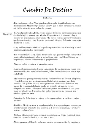 Cambio De Destino
                                                   DraBSwan


               -Eso es algo entre ellos. No te puedo explicar nada- fruncí los labios con
               determinación. Me preocupé cuando observé que el ritmo cardiaco y la tensión
               arterial de mi amiga aumentaban ligeramente.

               -NO es algo entre ellos, Bella, ¿cómo puedes decir eso?-miró un momento por
Página | 327
               el cristal y bajó el tono de voz. Me giré. Una enfermera la miraba a ella y al
               monitor en una silenciosa advertencia -¿Te parece normal que se lleven tan mal
               que hasta se insulten y casi lleguen a las manos? Ninguno de los dos es ese tipo
               de chico y lo sabes.

               -Ang, olvídalo, no servirá de nada que lo sepas- suspiré cansadamente y le tomé
               una mano, apretándola suavemente.

               -Eso lo decidiré yo. Estoy segura de que tiene algo que ver contigo, siempre han
               mantenido distancia entre ellos pero desde que sales con Edward la cosa ha
               empeorado. Pero no se me ocurre lo que pueda ser.

               Ni en un millón de años se te ocurriría, amiga.

               -Angela, ahora preocúpate de estar bien, cariño. Ya hablaremos de eso en otro
               momento-dije, para abandonar el tema.- ¿Sabes cuánto tiempo vas a estar aquí
               en la UCI?

               -Me han dicho que seguramente mañana por la mañana me pasarán a la planta.
               El cardiólogo me quería colocar un desfibrilador interno pero hace falta
               anestesia y no quieren hacerlo hasta que no esté embarazada de más de tres
               meses. Ya ves, cuando lo hagan tendré un pequeño alien en mi pecho-
               compuso una mueca.- Al menos en los aeropuertos me ahorraré la cola para
               pasar por el detector de metales.- No pude evitar que se me escapara una
               sonrisa, a pesar de todo.

               -Señoritas, fin de la visita- la enfermera de aspecto adusto se había acercado a
               nosotras.

               -Está bien. Monica y Anne te mandan saludos, tienen guardia pero mañana por
               la tarde vendrán a visitarte - me levanté y le di un beso a mi amiga.-Yo volveré
               mañana por la mañana.

               -No hace falta, no quiero que vengas a propósito desde Forks. Dentro de nada
               estaré en casa- se le iluminó la cara ante la idea.

               -No te preocupes, Edward y yo hemos tomado unos pocos días de vacaciones.
 