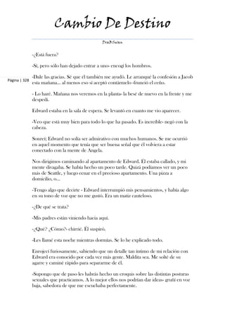 Cambio De Destino
                                                 DraBSwan


               -¿Está fuera?

               -Sí, pero sólo han dejado entrar a uno- encogí los hombros.

               -Dale las gracias. Sé que él también me ayudó. Le arranqué la confesión a Jacob
Página | 328
               esta mañana... al menos eso sí aceptó contármelo -frunció el ceño.

               - Lo haré. Mañana nos veremos en la planta- la besé de nuevo en la frente y me
               despedí.

               Edward estaba en la sala de espera. Se levantó en cuanto me vio aparecer.

               -Veo que está muy bien para todo lo que ha pasado. Es increíble- negó con la
               cabeza.

               Sonreí; Edward no solía ser admirativo con muchos humanos. Se me ocurrió
               en aquel momento que tenía que ser buena señal que él volviera a estar
               conectado con la mente de Angela.

               Nos dirigimos caminando al apartamento de Edward. Él estaba callado, y mi
               mente divagaba. Se había hecho un poco tarde. Quizá podíamos ver un poco
               más de Seattle, y luego cenar en el precioso apartamento. Una pizza a
               domicilio, o...

               -Tengo algo que decirte - Edward interrumpió mis pensamientos, y había algo
               en su tono de voz que no me gustó. Era un matiz cauteloso.

               -¿De qué se trata?

               -Mis padres están viniendo hacia aquí.

               -¿Qué? ¿Cómo?- chirrié. Él suspiró.

               -Les llamé esta noche mientras dormías. Se lo he explicado todo.

               Enrojecí furiosamente, sabiendo que un detalle tan íntimo de mi relación con
               Edward era conocido por cada vez más gente. Maldita sea. Me solté de su
               agarre y caminé rápido para separarme de él.

               -Supongo que de paso les habrás hecho un croquis sobre las distintas posturas
               sexuales que practicamos. A lo mejor ellos nos podrían dar ideas- gruñí en voz
               baja, sabedora de que me escuchaba perfectamente.
 