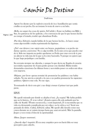 Cambio De Destino
                                               DraBSwan


            Apreté los dientes por la explosiva mezcla de ira y humillación que sentía
            estallar en mi pecho. En un instante lo tenía de nuevo a mi lado.

             -Bella, no saques las cosas de quicio. Si Carlisle y Esme no hablan con Billy y
             Sue, los patriarcas de los quileute, y los convencen de que lo que hemos hecho
Página | 329
             no rompe el tratado, tendré que abandonar Forks.

            -Por dios, Edward, cuando hablas de lo que hemos hecho... lo haces sonar
            como algo terrible- estaba reprimiendo las lágrimas.

            -¡No! –me detuvo y me sujetó entre sus brazos, pegándome a su pecho sin
            darme opción a moverme- No es algo terrible. Es lo más cerca que puedo estar
            de ti. Sólo me importa no poder quedarme en Forks por estar cerca de ti, por
            no alterar tu vida más de lo que ya lo estoy haciendo. Y porque no quiero que
            lo que hago perjudique a mi familia.

            Su cercanía siempre me alteraba, y aunque lo que decía me llegaba al corazón
            necesitaba separarme de él para poder pensar con claridad. Había tenido
            demasiadas emociones las últimas horas y necesitaba poner en orden mis ideas
            con urgencia.

            -Déjame, por favor- apenas terminé de pronunciar las palabras y me había
            soltado. No me atrevía a mirarle a la cara o no podría pronunciar las siguientes
            palabras.- Quiero estar sola. No me sigas.

            Terminando de decir esto giré y me dirigí a tomar el primer taxi que pude
            parar.

            EPOV

            Me quedé mirando por donde se alejaba el taxi. ¿La seguía? Me había pedido
            que no lo hiciera. ¿Y si no volvía? ¿Estaría segura ella sola andando por las
            calles de Seattle? Pronto oscurecería, y sentí inquietud ¿Y si encontraba que su
            vida era demasiado complicada por mi culpa y no la volvía a ver? Sentí una
            punzada de dolor. Calma, Edward, calma. Me quedé allá clavado como una
            estaca durante no sé cuánto tiempo hasta que sonó mi móvil. Miré la pantalla.
            Jasper a veces tenía el don de la oportunidad.

            -Dime, Jasper- murmuré.

            -¿Sucede algo?- inquirió. Él era muy empático pero no hacía falta ser muy
            perceptivo para saberlo.
 
