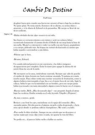 Cambio De Destino
                                                 DraBSwan


              desplazó hacia atrás cuando una fuerza me arrastró al hueco bajo las escaleras.
              No quise gritar. No tenía miedo. Entonces olí su aliento, su aroma dulce y
              atrayente, y vi la silueta de Edward en la penumbra. Mi cuerpo se llenó de un
              deseo ardiente.
Página | 33
              -Había olvidado decirte algo- susurró en mi oído.

              Sus brazos se cerraron entorno a mi cintura y sentí sus sedosos labios
              recorriendo lentamente el camino desde el lóbulo de mi oreja hasta la base de
              mi cuello. Mi piel se estremeció y rodeé su cuello con mis brazos, pegándome
              a su cuerpo, pidiendo más. Su lengua me torturó deshaciendo el camino que
              había seguido y acercándose a mis labios.

              -Pídeme que te bese.

              -Bésame, Edward.

              Un sonido infernal penetró en mi conciencia, y las dulces imágenes
              desaparecieron por completo. Estiré la mano para apagar la alarma de mi
              móvil. Eran las seis de la tarde.

              Me incorporé en la cama, sintiéndome mareada. Siempre que salía de guardia
              el cambio de ritmo horario me hacía sentirme atontada. Y mañana no estaría
              mucho mejor. Para colmo sentía una enorme sensación de frustración, como si
              alguien hubiera interrumpido el que iba a ser el mejor beso de mi vida. Agité la
              cabeza. Sabía lo que era la intimidad con un hombre, pero mi cuerpo jamás
              había reaccionado con tanta intensidad a alguien como lo hacía con el cirujano.

              -Buenas tardes, Bells. ¿Has descansado algo? – me preguntó Angela al oírme
              bajar las escaleras. Estaba sentada en el sofá, leyendo "Orgullo y Prejuicio".

              -Sí, más o menos.- gruñí.

              Bostecé y me froté los ojos, mirándome en el espejo del comedor. Dios,
              menudas pintas. Llevaba puesto el pijama, mi pelo estaba despeinado, y lucía
              unas ojeras donde se podrían cultivar champiñones. Me senté a su lado.

              -Pues nadie lo diría viéndote. Aunque no me extraña que no descanses si
              sueñas según qué cosas- dijo como si nada, sin apartar la vista del libro.

              No podía ser… al parecer había vuelto a hablar en sueños.
 