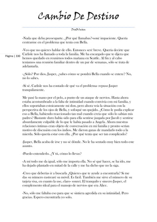 Cambio De Destino
                                               DraBSwan


            -Nada que deba preocuparte. ¿Por qué llamabas?-soné impaciente. Quería
            centrarme en el problema que tenía con Bella.

             -Veo que no quieres hablar de ello. Entonces seré breve. Quería decirte que
             Carlisle nos ha llamado a toda la familia. Me ha encargado que te dijera que
Página | 330
             hemos quedado en reunirnos todos mañana en Seattle. Al fin y al cabo
             teníamos una reunión familiar dentro de un par de semanas, sólo se trata de
             adelantarla.

            -¿Sólo? Por dios, Jasper, ¿sabes cómo se pondrá Bella cuando se entere? No,
            no lo sabes.

            -Sí sé. Carlisle nos ha contado de qué va el problema- repuso Jasper
            tranquilamente.

            Me pasé la mano por el pelo, a punto de un ataque de nervios. Hasta ahora
            estaba acostumbrado a la falta de intimidad cuando convivía con mi familia, y
            ellos soportaban estoicamente mi don, pero ahora veía la situación con la
            perspectiva de los ojos de Bella, y sofoqué un quejido. ¿Cómo le podía explicar
            eso a Bella, habiendo reaccionado tan mal cuando creía que sólo lo sabían mis
            padres? Bastante duro había sido para ella sentirse juzgada por Jacob y sentirse
            absurdamente culpable de lo que le había pasado a Angela. Ahora nuestras
            relaciones íntimas eran objeto de conversación en mi familia y pronto serían
            motivo de discusión con los indios. Me dieron ganas de mandarlo todo a la
            mierda. Sólo quería estar con ella. ¿Por qué tenía que ser tan complicado?

            -Jasper, Bella acaba de irse y no sé dónde. No le ha sentado muy bien todo este
            asunto.

            -Puedo entenderlo. ¿Y tú, cómo lo llevas?

            -A mí todo me da igual, sólo me importa ella. No sé qué hacer, se ha ido, me
            ha dejado plantado en mitad de la calle y me ha dicho que no la siga.

            -Creo que deberías ir a buscarla ¿Quieres que te ayude a encontrarla? Si me
            das su número rastrearé su móvil. Es fácil. También me sirve el número de su
            tarjeta visa, en cuanto la use, claro- sonreí. El tranquilo y sincero Jasper, el
            complemento ideal para el manojo de nervios que era Alice.

            -No, sólo me faltaba eso para que se sintiera agredida en su intimidad. Pero
            gracias. Espero encontrarla yo solo.
 