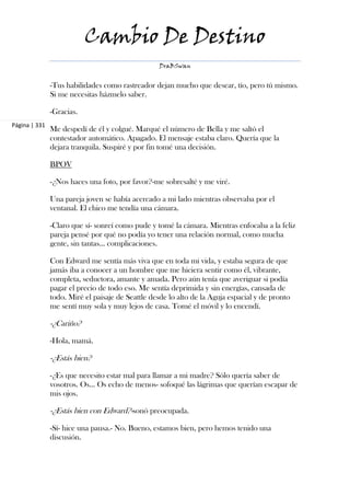 Cambio De Destino
                                                  DraBSwan


               -Tus habilidades como rastreador dejan mucho que desear, tío, pero tú mismo.
               Si me necesitas házmelo saber.

               -Gracias.
Página | 331
               Me despedí de él y colgué. Marqué el número de Bella y me saltó el
               contestador automático. Apagado. El mensaje estaba claro. Quería que la
               dejara tranquila. Suspiré y por fin tomé una decisión.

               BPOV

               -¿Nos haces una foto, por favor?-me sobresalté y me viré.

               Una pareja joven se había acercado a mi lado mientras observaba por el
               ventanal. El chico me tendía una cámara.

               -Claro que sí- sonreí como pude y tomé la cámara. Mientras enfocaba a la feliz
               pareja pensé por qué no podía yo tener una relación normal, como mucha
               gente, sin tantas... complicaciones.

               Con Edward me sentía más viva que en toda mi vida, y estaba segura de que
               jamás iba a conocer a un hombre que me hiciera sentir como él, vibrante,
               completa, seductora, amante y amada. Pero aún tenía que averiguar si podía
               pagar el precio de todo eso. Me sentía deprimida y sin energías, cansada de
               todo. Miré el paisaje de Seattle desde lo alto de la Aguja espacial y de pronto
               me sentí muy sola y muy lejos de casa. Tomé el móvil y lo encendí.

               -¿Cariño?

               -Hola, mamá.

               -¿Estás bien?

               -¿Es que necesito estar mal para llamar a mi madre? Sólo quería saber de
               vosotros. Os... Os echo de menos- sofoqué las lágrimas que querían escapar de
               mis ojos.

               -¿Estás bien con Edward?-sonó preocupada.

               -Sí- hice una pausa.- No. Bueno, estamos bien, pero hemos tenido una
               discusión.
 