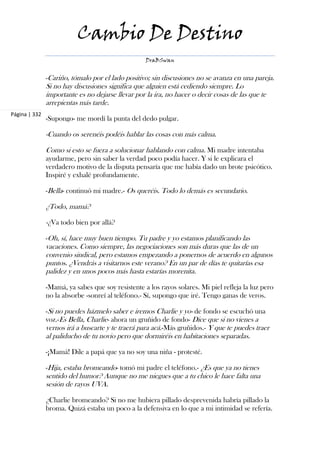 Cambio De Destino
                                                   DraBSwan


               -Cariño, tómalo por el lado positivo; sin discusiones no se avanza en una pareja.
               Si no hay discusiones significa que alguien está cediendo siempre. Lo
               importante es no dejarse llevar por la ira, no hacer o decir cosas de las que te
               arrepientas más tarde.
Página | 332
               -Supongo- me mordí la punta del dedo pulgar.

               -Cuando os serenéis podéis hablar las cosas con más calma.

               Como si esto se fuera a solucionar hablando con calma. Mi madre intentaba
               ayudarme, pero sin saber la verdad poco podía hacer. Y si le explicara el
               verdadero motivo de la disputa pensaría que me había dado un brote psicótico.
               Inspiré y exhalé profundamente.

               -Bella- continuó mi madre.- Os queréis. Todo lo demás es secundario.

               ¿Todo, mamá?

               -¿Va todo bien por allá?

               -Oh, sí, hace muy buen tiempo. Tu padre y yo estamos planificando las
               vacaciones. Como siempre, las negociaciones son más duras que las de un
               convenio sindical, pero estamos empezando a ponernos de acuerdo en algunos
               puntos. ¿Vendrás a visitarnos este verano? En un par de días te quitarías esa
               palidez y en unos pocos más hasta estarías morenita.

               -Mamá, ya sabes que soy resistente a los rayos solares. Mi piel refleja la luz pero
               no la absorbe -sonreí al teléfono.- Sí, supongo que iré. Tengo ganas de veros.

               -Si no puedes házmelo saber e iremos Charlie y yo- de fondo se escuchó una
               voz.-Es Bella, Charlie- ahora un gruñido de fondo- Dice que si no vienes a
               vernos irá a buscarte y te traerá para acá.-Más gruñidos.- Y que te puedes traer
               al paliducho de tu novio pero que dormiréis en habitaciones separadas.

               -¡Mamá! Dile a papá que ya no soy una niña - protesté.

               -Hija, estaba bromeando- tomó mi padre el teléfono.- ¿Es que ya no tienes
               sentido del humor? Aunque no me niegues que a tu chico le hace falta una
               sesión de rayos UVA.

               ¿Charlie bromeando? Si no me hubiera pillado desprevenida habría pillado la
               broma. Quizá estaba un poco a la defensiva en lo que a mi intimidad se refería.
 