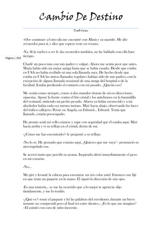 Cambio De Destino
                                                   DraBSwan


               -Oye- continuó- el otro día me encontré con María y su marido. Me dio
               recuerdos para ti, y dice que espera verte en verano.

               -Ya. Si la vuelves a ver le das recuerdos también, no he hablado con ella hace
               tiempo.
Página | 333

               Charlé un poco más con mis padres y colgué. Ahora me sentía peor que antes.
               María había sido mi mejor amiga hasta que se había casado. Desde que estaba
               en USA no había recibido ni una sola llamada suya. De hecho desde que
               estaba en USA las únicas llamadas regulares habían sido de mis padres, con la
               excepción de alguna llamada ocasional de una amiga del hospital o de la
               facultad. Estaba perdiendo el contacto con mi pasado. ¿Quería eso?

               Me sentía como siempre, como si dos mundos tiraran de mí en direcciones
               opuestas. Apoyé la frente contra el frío cristal y los antebrazos en la barandilla
               del ventanal, sintiendo mi pecho pesado. Afuera ya había oscurecido y a mi
               alrededor había cada vez menos turistas. Miré hacia abajo, observando las luces
               del tráfico callejero. Pensé en Angela, en Edward... Edward. Tenía que
               llamarle, estaría preocupado.

               De pronto sentí mi vello erizarse y supe con seguridad que él estaba aquí. Miré
               hacia arriba y vi su reflejo en el cristal, detrás de mí.

               -¿Cómo me has encontrado?- le pregunté a su reflejo.

               -No lo sé. He pensado que estarías aquí. ¿Quieres que me vaya? - pronunció su
               aterciopelada voz.

               Se acercó tanto que percibí su aroma. Inspirarlo alivió inmediatamente el peso
               en mi corazón.

               -No...

               Me giré y levanté la cabeza para encontrar sus iris color miel. Entonces me fijé
               en que tenía un paquete en la mano. Él siguió la dirección de mis ojos.

               -Es una tontería... se me ha ocurrido que a lo mejor te apetecía- dijo
               tímidamente, y me lo tendió.

               -¿Qué es?- tomé el paquete y leí las palabras del envoltorio; durante un breve
               instante no comprendí pero al final reí entre dientes.- ¿Es lo que me imagino?
               –El asintió con cara de niño inocente.
 