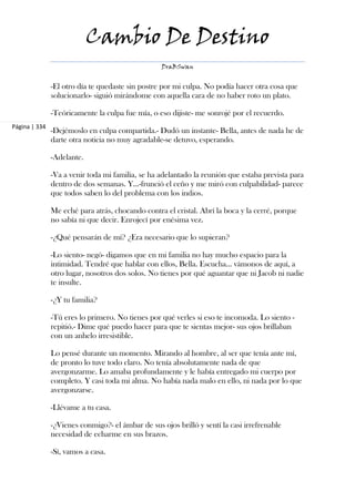 Cambio De Destino
                                                   DraBSwan


               -El otro día te quedaste sin postre por mi culpa. No podía hacer otra cosa que
               solucionarlo- siguió mirándome con aquella cara de no haber roto un plato.

               -Teóricamente la culpa fue mía, o eso dijiste- me sonrojé por el recuerdo.
Página | 334
               -Dejémoslo en culpa compartida.- Dudó un instante- Bella, antes de nada he de
               darte otra noticia no muy agradable-se detuvo, esperando.

               -Adelante.

               -Va a venir toda mi familia, se ha adelantado la reunión que estaba prevista para
               dentro de dos semanas. Y...-frunció el ceño y me miró con culpabilidad- parece
               que todos saben lo del problema con los indios.

               Me eché para atrás, chocando contra el cristal. Abrí la boca y la cerré, porque
               no sabía ni que decir. Enrojecí por enésima vez.

               -¿Qué pensarán de mí? ¿Era necesario que lo supieran?

               -Lo siento- negó- digamos que en mi familia no hay mucho espacio para la
               intimidad. Tendré que hablar con ellos, Bella. Escucha... vámonos de aquí, a
               otro lugar, nosotros dos solos. No tienes por qué aguantar que ni Jacob ni nadie
               te insulte.

               -¿Y tu familia?

               -Tú eres lo primero. No tienes por qué verles si eso te incomoda. Lo siento -
               repitió.- Dime qué puedo hacer para que te sientas mejor- sus ojos brillaban
               con un anhelo irresistible.

               Lo pensé durante un momento. Mirando al hombre, al ser que tenía ante mí,
               de pronto lo tuve todo claro. No tenía absolutamente nada de que
               avergonzarme. Lo amaba profundamente y le había entregado mi cuerpo por
               completo. Y casi toda mi alma. No había nada malo en ello, ni nada por lo que
               avergonzarse.

               -Llévame a tu casa.

               -¿Vienes conmigo?- el ámbar de sus ojos brilló y sentí la casi irrefrenable
               necesidad de echarme en sus brazos.

               -Sí, vamos a casa.
 