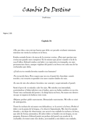 Cambio De Destino
                                                   DraBSwan




Página | 335



                                                  Capítulo 34



               -Oh, por dios, esto está tan bueno que debe ser pecado -exclamé entusiasta
               mientras me metía la cuchara en la boca.

               Estaba sentada frente a la mesa de la enorme cocina. ¿Para qué querían una
               cocina tan grande unos vampiros? Es lo mismo que pensé cuando vi la de la
               casa Cullen. Edward estaba a mi lado y su expresión era tranquila, sus ojos
               permanecían claros, aunque viajaban del pastel a mi boca con cada una de las
               cucharadas que daba.

               -¿Cuál era tu comida favorita cuando eras humano?

               -No recuerdo bien. Pero seguro que no era el pastel de chocolate- sonrió
               torcido y mi corazón respondió con unos cuantos latidos de más.

               -Es uno de mis dos sabores favoritos- me sonrojé y seguí mirando el pastel.

               Sentí el peso de su mirada y alcé los ojos. Me miraba con intensidad,
               acariciándose el labio inferior con el índice, pero no había cambios en sus iris.
               Tomé otra cucharada del postre y la dirigí hacia mi boca. Su mano me detuvo
               sin que ni siquiera la hubiera visto venir.

               -Déjame probar- pidió suavemente. Demasiado suavemente. Mi vello se erizó
               de anticipación.

               Tomó la cuchara de mi mano con delicadeza y se la acercó a la boca. Probó el
               dulce con la punta de la lengua, y lo observé hipnotizada. Me clavó la mirada
               dorada y, sin dejar de observarme, me acercó con cuidado la cuchara a la boca,
               que abrí de forma automática. El sabor dulce se fundió con mi lengua, en mi
               garganta. Entonces Edward partió un pedazo del pastel con ayuda de la
               cucharilla y lo tomó entre dos dedos, acercándolo a mis labios con cuidado.
 