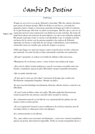 Cambio De Destino
                                                 DraBSwan


             Tragué en seco al ver ese gesto. Edward y chocolate. Mis dos sabores favoritos
             para tomar al mismo tiempo. Metí sus dedos en mi boca y, cerrando los
             párpados, lamí y chupé a conciencia, pasando mi lengua por todo el contorno
             de su piel hasta que sólo noté su sabor en mi lengua. Abrí los ojos y esta vez su
Página | 336 expresión provocó una contracción casi dolorosa en mis entrañas. Su rostro de
             ángel lucía ahora una máscara de pura lujuria y sus ojos eran azabache ardiente.
             De pronto sentí que el aire se movía a mi alrededor y me vi sentada en la fría
             encimera de la cocina, con las piernas pegadas a las caderas de Edward.
             Apoyaba sus brazos a cada lado de mi cuerpo, rodeándome, encerrándome,
             sonriendo como un cazador que acaba de atrapar a su presa.

            -Odio que hagas eso -puse las manos contra su pecho pero no hice esfuerzos
            por apartarle. Lo miré de hito en hito, intentando controlar mi respiración.

            -¿El qué? -preguntó, su sedosa voz teñida de infinita y falsa inocencia.

            -Manejarme de esa forma, como... como si fuera una muñeca de trapo.

            -¿En serio lo odias?-sonrió malicioso y una de sus manos ascendió entre mis
            muslos, rozándome apenas la piel. Mi traidor cuerpo respondió al instante.

            -Ajá- no pude articular más.

            -¿Y por qué te noto así si lo odias? -murmuró al tiempo que rozaba mis
            literalmente empapadas braguitas. Ahogué un jadeo.

            -Es una reacción fisiológica involuntaria, deberías saberlo, doctor -contesté con
            dificultad.

            -¿Y esto?-sentí su labios sobre mi cuello. Mi pulso golpeaba furiosamente
            contra la pared de mis arterias y percibí sobre mi piel su sonrisa.

            -In...voluntario-contesté en un hilo de voz, manteniendo las palmas de mis
            manos contra su duro pecho.

            -¿Y esa respiración?-susurró a pocos milímetros de mi boca mientras uno de
            sus largos dedos se abría paso entre mis pliegues.

            -Lo...mismo-musité ya sin aliento.

            -Ya... pues adoro esas reacciones involuntarias... como ésta- susurró rozándome
            apenas un pezón, duro hasta lo imposible. Todo su cuerpo transpiraba deseo y
 