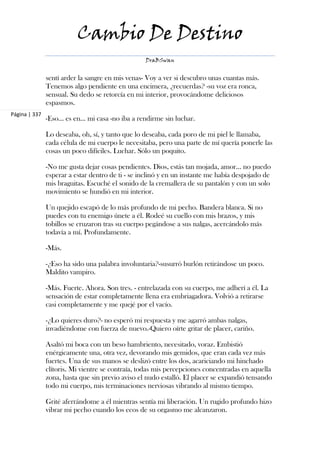 Cambio De Destino
                                                   DraBSwan


               sentí arder la sangre en mis venas- Voy a ver si descubro unas cuantas más.
               Tenemos algo pendiente en una encimera, ¿recuerdas? -su voz era ronca,
               sensual. Su dedo se retorcía en mi interior, provocándome deliciosos
               espasmos.
Página | 337
               -Eso... es en... mi casa -no iba a rendirme sin luchar.

               Lo deseaba, oh, sí, y tanto que lo deseaba, cada poro de mi piel le llamaba,
               cada célula de mi cuerpo le necesitaba, pero una parte de mí quería ponerle las
               cosas un poco difíciles. Luchar. Sólo un poquito.

               -No me gusta dejar cosas pendientes. Dios, estás tan mojada, amor... no puedo
               esperar a estar dentro de ti - se inclinó y en un instante me había despojado de
               mis braguitas. Escuché el sonido de la cremallera de su pantalón y con un solo
               movimiento se hundió en mi interior.

               Un quejido escapó de lo más profundo de mi pecho. Bandera blanca. Si no
               puedes con tu enemigo únete a él. Rodeé su cuello con mis brazos, y mis
               tobillos se cruzaron tras su cuerpo pegándose a sus nalgas, acercándolo más
               todavía a mí. Profundamente.

               -Más.

               -¿Eso ha sido una palabra involuntaria?-susurró burlón retirándose un poco.
               Maldito vampiro.

               -Más. Fuerte. Ahora. Son tres. - entrelazada con su cuerpo, me adherí a él. La
               sensación de estar completamente llena era embriagadora. Volvió a retirarse
               casi completamente y me quejé por el vacío.

               -¿Lo quieres duro?- no esperó mi respuesta y me agarró ambas nalgas,
               invadiéndome con fuerza de nuevo.-Quiero oírte gritar de placer, cariño.

               Asaltó mi boca con un beso hambriento, necesitado, voraz. Embistió
               enérgicamente una, otra vez, devorando mis gemidos, que eran cada vez más
               fuertes. Una de sus manos se deslizó entre los dos, acariciando mi hinchado
               clítoris. Mi vientre se contraía, todas mis percepciones concentradas en aquella
               zona, hasta que sin previo aviso el nudo estalló. El placer se expandió tensando
               todo mi cuerpo, mis terminaciones nerviosas vibrando al mismo tiempo.

               Grité aferrándome a él mientras sentía mi liberación. Un rugido profundo hizo
               vibrar mi pecho cuando los ecos de su orgasmo me alcanzaron.
 