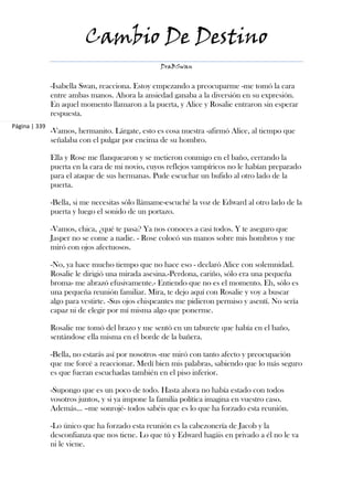 Cambio De Destino
                                                  DraBSwan


               -Isabella Swan, reacciona. Estoy empezando a preocuparme -me tomó la cara
               entre ambas manos. Ahora la ansiedad ganaba a la diversión en su expresión.
               En aquel momento llamaron a la puerta, y Alice y Rosalie entraron sin esperar
               respuesta.
Página | 339
               -Vamos, hermanito. Lárgate, esto es cosa nuestra -afirmó Alice, al tiempo que
               señalaba con el pulgar por encima de su hombro.

               Ella y Rose me flanquearon y se metieron conmigo en el baño, cerrando la
               puerta en la cara de mi novio, cuyos reflejos vampíricos no le habían preparado
               para el ataque de sus hermanas. Pude escuchar un bufido al otro lado de la
               puerta.

               -Bella, si me necesitas sólo llámame-escuché la voz de Edward al otro lado de la
               puerta y luego el sonido de un portazo.

               -Vamos, chica, ¿qué te pasa? Ya nos conoces a casi todos. Y te aseguro que
               Jasper no se come a nadie. - Rose colocó sus manos sobre mis hombros y me
               miró con ojos afectuosos.

               -No, ya hace mucho tiempo que no hace eso - declaró Alice con solemnidad.
               Rosalie le dirigió una mirada asesina.-Perdona, cariño, sólo era una pequeña
               broma- me abrazó efusivamente.- Entiendo que no es el momento. Eh, sólo es
               una pequeña reunión familiar. Mira, te dejo aquí con Rosalie y voy a buscar
               algo para vestirte. -Sus ojos chispeantes me pidieron permiso y asentí. No sería
               capaz ni de elegir por mí misma algo que ponerme.

               Rosalie me tomó del brazo y me sentó en un taburete que había en el baño,
               sentándose ella misma en el borde de la bañera.

               -Bella, no estarás así por nosotros -me miró con tanto afecto y preocupación
               que me forcé a reaccionar. Medí bien mis palabras, sabiendo que lo más seguro
               es que fueran escuchadas también en el piso inferior.

               -Supongo que es un poco de todo. Hasta ahora no había estado con todos
               vosotros juntos, y si ya impone la familia política imagina en vuestro caso.
               Además... –me sonrojé- todos sabéis que es lo que ha forzado esta reunión.

               -Lo único que ha forzado esta reunión es la cabezonería de Jacob y la
               desconfianza que nos tiene. Lo que tú y Edward hagáis en privado a él no le va
               ni le viene.
 