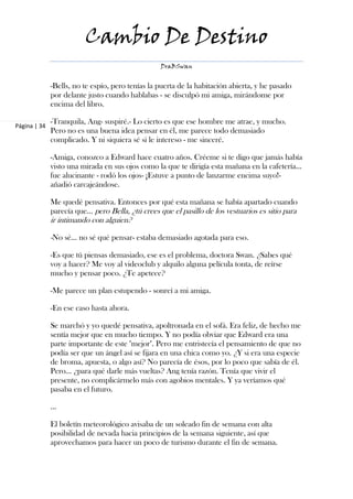 Cambio De Destino
                                                  DraBSwan


              -Bells, no te espío, pero tenías la puerta de la habitación abierta, y he pasado
              por delante justo cuando hablabas - se disculpó mi amiga, mirándome por
              encima del libro.

              -Tranquila, Ang- suspiré.- Lo cierto es que ese hombre me atrae, y mucho.
Página | 34
              Pero no es una buena idea pensar en él, me parece todo demasiado
              complicado. Y ni siquiera sé si le intereso - me sinceré.

              -Amiga, conozco a Edward hace cuatro años. Créeme si te digo que jamás había
              visto una mirada en sus ojos como la que te dirigía esta mañana en la cafetería…
              fue alucinante - rodó los ojos- ¡Estuve a punto de lanzarme encima suyo!-
              añadió carcajeándose.

              Me quedé pensativa. Entonces por qué esta mañana se había apartado cuando
              parecía que… pero Bella, ¿tú crees que el pasillo de los vestuarios es sitio para
              ir intimando con alguien?

              -No sé… no sé qué pensar- estaba demasiado agotada para eso.

              -Es que tú piensas demasiado, ese es el problema, doctora Swan. ¿Sabes qué
              voy a hacer? Me voy al videoclub y alquilo alguna película tonta, de reírse
              mucho y pensar poco. ¿Te apetece?

              -Me parece un plan estupendo - sonreí a mi amiga.

              -En ese caso hasta ahora.

              Se marchó y yo quedé pensativa, apoltronada en el sofá. Era feliz, de hecho me
              sentía mejor que en mucho tiempo. Y no podía obviar que Edward era una
              parte importante de este "mejor". Pero me entristecía el pensamiento de que no
              podía ser que un ángel así se fijara en una chica como yo. ¿Y si era una especie
              de broma, apuesta, o algo así? No parecía de ésos, por lo poco que sabía de él.
              Pero… ¿para qué darle más vueltas? Ang tenía razón. Tenía que vivir el
              presente, no complicármelo más con agobios mentales. Y ya veríamos qué
              pasaba en el futuro.

              ...

              El boletín meteorológico avisaba de un soleado fin de semana con alta
              posibilidad de nevada hacia principios de la semana siguiente, así que
              aprovechamos para hacer un poco de turismo durante el fin de semana.
 
