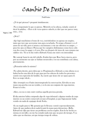 Cambio De Destino
                                                   DraBSwan


               -¿Y tú qué piensas?- pregunté tímidamente.

               -No es importante lo que yo piense. Métetelo en la cabeza, cuñada- sonrió al
               decir la palabra. – Pero si de veras quieres saberlo, te diré que me parece muy,
               muy... sexy.
Página | 340

               -¿Sexy?

               -Ajá- bajó muchísimo el tono de voz, convirtiéndose en apenas un suspiro,
               tanto que tuve que acercarme más para escucharla.- Ya tengo a Emmet y es el
               amor de mi vida, pero si amara a un humano y este me ofreciera su sangre... –
               puso los ojos en blanco- Piensa que los vampiros disfrutamos como locos sólo
               con dos cosas: la sangre y el sexo. Por eso después de irnos de caza estamos tan
               salidos- rió.- Tú se lo das todo a Edward. Guau.-me miró con intensidad.

               Me sonrojé hasta la raíz del cabello. Estaba bien que Rose fuera sincera, pero
               por un momento sus ojos se habían oscurecido y eso no contribuía a mi calma,
               precisamente.

               -¿Pensarán todos lo mismo?

               -No sabría decirte, pero diría que sí. Pregúntaselo a Edward, a estas alturas ya se
               habrá hecho una idea de lo que pasa por las cabezas de todos los presentes-
               sonrió con expresión de fastidio.- La suerte que tienes de ser opaca para él.
               Eres su mujer ideal...

               Alice irrumpió en el baño interrumpiendo la conversación. Llevaba en una
               mano una percha con un vestido, y en la otra un conjunto de ropa interior.
               Fruncí el ceño.

               -Alice, eso no es mío -miré confusa aquella preciosa prenda.

               El día anterior había comprado algo de ropa informal y algunas mudas de ropa
               interior en un centro comercial cercano al hospital, ya que lógicamente había
               venido sin nada de equipaje desde Forks.

               -Es un regalo para ti. Me gustaría que lo llevaras -sonrió espectacularmente.
               Antes de que pudiera decir nada levantó la mano para detenerme.- Bella,
               Edward me dijo que tienes un problema con los regalos. Esto lo he hecho yo
               misma en mi taller, no me ha costado nada más que un poco de tiempo. Y ya
               sabes que no duermo, así que tiempo tengo de sobras.
 