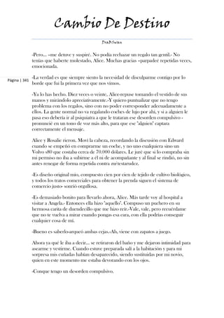 Cambio De Destino
                                                  DraBSwan


               -Pero... –me detuve y suspiré. No podía rechazar un regalo tan gentil.- No
               tenías que haberte molestado, Alice. Muchas gracias –parpadeé repetidas veces,
               emocionada.

               -La verdad es que siempre siento la necesidad de disculparme contigo por lo
Página | 341
               borde que fui la primera vez que nos vimos.

               -Ya lo has hecho. Diez veces o veinte, Alice-repuse tomando el vestido de sus
               manos y mirándolo apreciativamente.-Y quiero puntualizar que no tengo
               problema con los regalos, sino con no poder corresponder adecuadamente a
               ellos. La gente normal no va regalando coches de lujo por ahí, y si a alguien le
               pasa eso debería ir al psiquiatra a que le trataran ese desorden compulsivo -
               pronuncié en un tono de voz más alto, para que ese "alguien" captara
               correctamente el mensaje.

               Alice y Rosalie rieron. Moví la cabeza, recordando la discusión con Edward
               cuando se empeñó en comprarme un coche, y no uno cualquiera sino un
               Volvo s80 que costaba cerca de 70.000 dólares. Le juré que si lo compraba sin
               mi permiso no iba a subirme a él ni de acompañante y al final se rindió, no sin
               antes renegar de forma repetida contra mi testarudez.

               -Es diseño original mío, compuesto cien por cien de tejido de cultivo biológico,
               y todos los tratos comerciales para obtener la prenda siguen el sistema de
               comercio justo- sonrió orgullosa.

               -Es demasiado bonito para llevarlo ahora, Alice. Más tarde voy al hospital a
               visitar a Angela.- Entonces ella hizo "aquello". Compuso un puchero en su
               hermosa carita de duendecillo que me hizo reír.-Vale, vale, pero recuérdame
               que no te vuelva a mirar cuando pongas esa cara, con ella podrías conseguir
               cualquier cosa de mí.

               -Bueno es saberlo-arqueó ambas cejas.-Ah, viene con zapatos a juego.

               Ahora ya qué le iba a decir... se retiraron del baño y me dejaron intimidad para
               asearme y vestirme. Cuando estuve preparada salí a la habitación y para mi
               sorpresa mis cuñadas habían desaparecido, siendo sustituidas por mi novio,
               quien en este momento me estaba devorando con los ojos.

               -Conque tengo un desorden compulsivo.
 