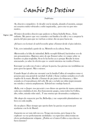 Cambio De Destino
                                                   DraBSwan


               -Sí, obsesivo compulsivo - le desafié con la mirada, alzando el mentón, aunque
               mi corazón estaba volviendo a sufrir taquicardia... pero esta vez por otro
               motivo.

               -El único desorden obsesivo que padezco se llama Isabella Swan... Estás
Página | 342
               radiante. Me parece que voy a mandar a mi familia a la calle y voy a asegurar la
               puerta del piso para que no vuelvan a entrar- dio un paso hacia mí.

               -¡Si haces eso la tiraré al suelo!-escuché gritar a Emmet desde el piso inferior.

               Vale, cero intimidad a partir de ya. Métetelo en la cabeza, Swan.

               -Bienvenida a la falta de intimidad, Bella -resopló Edward, haciéndose eco de
               mis pensamientos.- Bajemos antes de que Emmet suba y te cargue sobre su
               hombro en plan troglodita. Si no lo ha hecho ya es porque Rosalie lo tiene
               amenazado, ya sabes lo efectiva que es- sonrió mientras me tendía el brazo.

               Enrosqué su codo con el mío y salí por la puerta. Las piernas me temblaban un
               poco pero las ignoré. Más o menos.

               Cuando llegué al salón me encontré con la familia Cullen al completo como si
               posaran para una postal de navidad. Carlisle y Esme estaban sentados en el sofá
               cogidos de la mano, Rosalie y Emmet de pie junto a la chimenea, y Alice
               sentada en el reposabrazos del sofá. De pie a su lado un rubio impresionante
               me miraba y sonreía ampliamente. Edward me condujo hasta él.

               -Bella, este es Jasper- nos presentó y nos dimos un apretón de manos mientras
               cada uno estudiaba al otro. Era francamente guapo, como todos los Cullen,
               alto, rubio, mirada color miel... Y una sonrisa que desarmaba a cualquiera.

               -Me alegro de conocerte por fin, Bella-dijo, y me sorprendió plantándome un
               beso en cada mejilla.

               -Es un placer. Hace tiempo que quería darte las gracias en persona por
               ayudarme con lo de Daniel.

               -Lamento no ser más útil con eso. Tengo mis teorías, pero luego te las
               explicaré- su voz perfectamente modulada y su expresión calma tenían un
               efecto profundamente relajante. ¿Podría ser el único Cullen a cuyo don no
               fuera inmune?
 