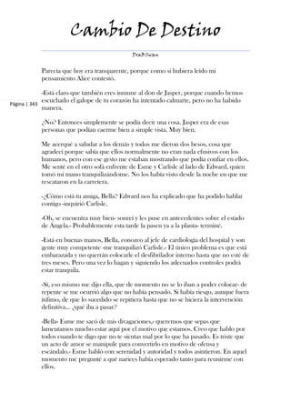 Cambio De Destino
                                             DraBSwan


           Parecía que hoy era transparente, porque como si hubiera leído mi
           pensamiento Alice contestó.

             -Está claro que también eres inmune al don de Jasper, porque cuando hemos
             escuchado el galope de tu corazón ha intentado calmarte, pero no ha habido
Página | 343
             manera.

           ¿No? Entonces simplemente se podía decir una cosa. Jasper era de esas
           personas que podían caerme bien a simple vista. Muy bien.

           Me acerqué a saludar a los demás y todos me dieron dos besos, cosa que
           agradecí porque sabía que ellos normalmente no eran nada efusivos con los
           humanos, pero con ese gesto me estaban mostrando que podía confiar en ellos.
           Me senté en el otro sofá enfrente de Esme y Carlisle al lado de Edward, quien
           tomó mi mano tranquilizándome. No los había visto desde la noche en que me
           rescataron en la carretera.

           -¿Cómo está tu amiga, Bella? Edward nos ha explicado que ha podido hablar
           contigo -inquirió Carlisle.

           -Oh, se encuentra muy bien- sonreí y les puse en antecedentes sobre el estado
           de Ángela.- Probablemente esta tarde la pasen ya a la planta- terminé.

           -Está en buenas manos, Bella, conozco al jefe de cardiología del hospital y son
           gente muy competente -me tranquilizó Carlisle.- El único problema es que está
           embarazada y no querrán colocarle el desfibrilador interno hasta que no esté de
           tres meses. Pero una vez lo hagan y siguiendo los adecuados controles podrá
           estar tranquila.

           -Sí, eso mismo me dijo ella, que de momento no se lo iban a poder colocar- de
           repente se me ocurrió algo que no había pensado. Si había riesgo, aunque fuera
           ínfimo, de que lo sucedido se repitiera hasta que no se hiciera la intervención
           definitiva... ¿qué iba a pasar?

           -Bella- Esme me sacó de mis divagaciones,- queremos que sepas que
           lamentamos mucho estar aquí por el motivo que estamos. Creo que hablo por
           todos cuando te digo que no te sientas mal por lo que ha pasado. Es triste que
           un acto de amor se manipule para convertirlo en motivo de ofensa y
           escándalo.- Esme habló con serenidad y autoridad y todos asintieron. En aquel
           momento me pregunté a qué narices había esperado tanto para reunirme con
           ellos.
 