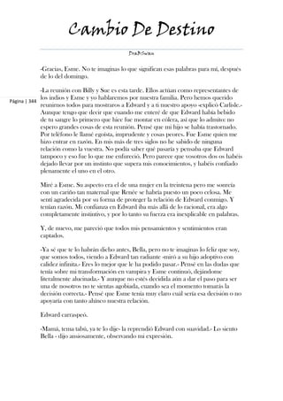 Cambio De Destino
                                               DraBSwan


            -Gracias, Esme. No te imaginas lo que significan esas palabras para mí, después
            de lo del domingo.

             -La reunión con Billy y Sue es esta tarde. Ellos actúan como representantes de
             los indios y Esme y yo hablaremos por nuestra familia. Pero hemos querido
Página | 344
             reunirnos todos para mostraros a Edward y a ti nuestro apoyo -explicó Carlisle.-
             Aunque tengo que decir que cuando me enteré de que Edward había bebido
             de tu sangre lo primero que hice fue montar en cólera, así que lo admito: no
             espero grandes cosas de esta reunión. Pensé que mi hijo se había trastornado.
             Por teléfono le llamé egoísta, imprudente y cosas peores. Fue Esme quien me
             hizo entrar en razón. En mis más de tres siglos no he sabido de ninguna
             relación como la vuestra. No podía saber qué pasaría y pensaba que Edward
             tampoco y eso fue lo que me enfureció. Pero parece que vosotros dos os habéis
             dejado llevar por un instinto que supera mis conocimientos, y habéis confiado
             plenamente el uno en el otro.

            Miré a Esme. Su aspecto era el de una mujer en la treintena pero me sonreía
            con un cariño tan maternal que Renée se habría puesto un poco celosa. Me
            sentí agradecida por su forma de proteger la relación de Edward conmigo. Y
            tenían razón. Mi confianza en Edward iba más allá de lo racional, era algo
            completamente instintivo, y por lo tanto su fuerza era inexplicable en palabras.

            Y, de nuevo, me pareció que todos mis pensamientos y sentimientos eran
            captados.

            -Ya sé que te lo habrán dicho antes, Bella, pero no te imaginas lo feliz que soy,
            que somos todos, viendo a Edward tan radiante -miró a su hijo adoptivo con
            calidez infinita.- Eres lo mejor que le ha podido pasar.- Pensé en las dudas que
            tenía sobre mi transformación en vampira y Esme continuó, dejándome
            literalmente alucinada.- Y aunque no estés decidida aún a dar el paso para ser
            una de nosotros no te sientas agobiada, cuando sea el momento tomarás la
            decisión correcta.- Pensé que Esme tenía muy claro cuál sería esa decisión o no
            apoyaría con tanto ahínco nuestra relación.

            Edward carraspeó.

            -Mamá, tema tabú, ya te lo dije- la reprendió Edward con suavidad.- Lo siento
            Bella - dijo ansiosamente, observando mi expresión.
 