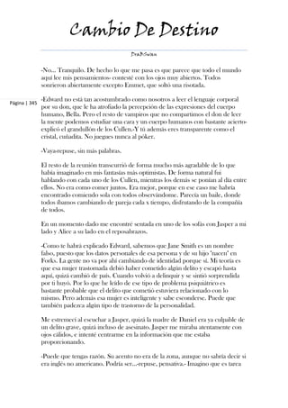 Cambio De Destino
                                                 DraBSwan


               -No... Tranquilo. De hecho lo que me pasa es que parece que todo el mundo
               aquí lee mis pensamientos- contesté con los ojos muy abiertos. Todos
               sonrieron abiertamente excepto Emmet, que soltó una risotada.

               -Edward no está tan acostumbrado como nosotros a leer el lenguaje corporal
Página | 345
               por su don, que le ha atrofiado la percepción de las expresiones del cuerpo
               humano, Bella. Pero el resto de vampiros que no compartimos el don de leer
               la mente podemos estudiar una cara y un cuerpo humanos con bastante acierto-
               explicó el grandullón de los Cullen.-Y tú además eres transparente como el
               cristal, cuñadita. No juegues nunca al póker.

               -Vaya-repuse, sin más palabras.

               El resto de la reunión transcurrió de forma mucho más agradable de lo que
               había imaginado en mis fantasías más optimistas. De forma natural fui
               hablando con cada uno de los Cullen, mientras los demás se ponían al día entre
               ellos. No era como comer juntos. Era mejor, porque en ese caso me habría
               encontrado comiendo sola con todos observándome. Parecía un baile, donde
               todos íbamos cambiando de pareja cada x tiempo, disfrutando de la compañía
               de todos.

               En un momento dado me encontré sentada en uno de los sofás con Jasper a mi
               lado y Alice a su lado en el reposabrazos.

               -Como te habrá explicado Edward, sabemos que Jane Smith es un nombre
               falso, puesto que los datos personales de esa persona y de su hijo "nacen" en
               Forks. La gente no va por ahí cambiando de identidad porque sí. Mi teoría es
               que esa mujer trastornada debió haber cometido algún delito y escapó hasta
               aquí, quizá cambió de país. Cuando volvió a delinquir y se sintió sorprendida
               por ti huyó. Por lo que he leído de ese tipo de problema psiquiátrico es
               bastante probable que el delito que cometió estuviera relacionado con lo
               mismo. Pero además esa mujer es inteligente y sabe esconderse. Puede que
               también padezca algún tipo de trastorno de la personalidad.

               Me estremecí al escuchar a Jasper, quizá la madre de Daniel era ya culpable de
               un delito grave, quizá incluso de asesinato. Jasper me miraba atentamente con
               ojos cálidos, e intenté centrarme en la información que me estaba
               proporcionando.

               -Puede que tengas razón. Su acento no era de la zona, aunque no sabría decir si
               era inglés no americano. Podría ser...-repuse, pensativa.- Imagino que es tarea
 