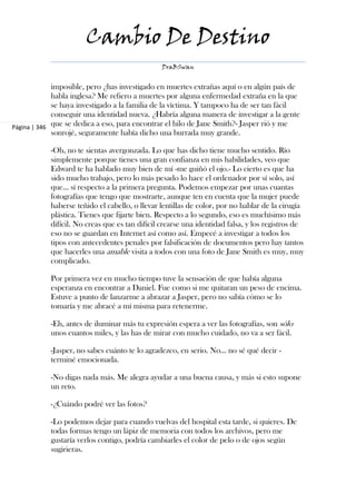 Cambio De Destino
                                                DraBSwan


             imposible, pero ¿has investigado en muertes extrañas aquí o en algún país de
             habla inglesa? Me refiero a muertes por alguna enfermedad extraña en la que
             se haya investigado a la familia de la víctima. Y tampoco ha de ser tan fácil
             conseguir una identidad nueva. ¿Habría alguna manera de investigar a la gente
Página | 346 que se dedica a eso, para encontrar el hilo de Jane Smith?- Jasper rió y me
             sonrojé, seguramente había dicho una burrada muy grande.

            -Oh, no te sientas avergonzada. Lo que has dicho tiene mucho sentido. Río
            simplemente porque tienes una gran confianza en mis habilidades, veo que
            Edward te ha hablado muy bien de mí -me guiñó el ojo.- Lo cierto es que ha
            sido mucho trabajo, pero lo más pesado lo hace el ordenador por sí solo, así
            que... sí respecto a la primera pregunta. Podemos empezar por unas cuantas
            fotografías que tengo que mostrarte, aunque ten en cuenta que la mujer puede
            haberse teñido el cabello, o llevar lentillas de color, por no hablar de la cirugía
            plástica. Tienes que fijarte bien. Respecto a lo segundo, eso es muchísimo más
            difícil. No creas que es tan difícil crearse una identidad falsa, y los registros de
            eso no se guardan en Internet así como así. Empecé a investigar a todos los
            tipos con antecedentes penales por falsificación de documentos pero hay tantos
            que hacerles una amable visita a todos con una foto de Jane Smith es muy, muy
            complicado.

            Por primera vez en mucho tiempo tuve la sensación de que había alguna
            esperanza en encontrar a Daniel. Fue como si me quitaran un peso de encima.
            Estuve a punto de lanzarme a abrazar a Jasper, pero no sabía cómo se lo
            tomaría y me abracé a mí misma para retenerme.

            -Eh, antes de iluminar más tu expresión espera a ver las fotografías, son sólo
            unos cuantos miles, y las has de mirar con mucho cuidado, no va a ser fácil.

            -Jasper, no sabes cuánto te lo agradezco, en serio. No... no sé qué decir -
            terminé emocionada.

            -No digas nada más. Me alegra ayudar a una buena causa, y más si esto supone
            un reto.

            -¿Cuándo podré ver las fotos?

            -Lo podemos dejar para cuando vuelvas del hospital esta tarde, si quieres. De
            todas formas tengo un lápiz de memoria con todos los archivos, pero me
            gustaría verlos contigo, podría cambiarles el color de pelo o de ojos según
            sugirieras.
 