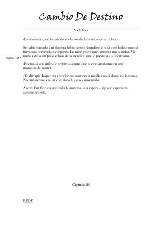 Cambio De Destino
                                                    DraBSwan


               -Eso también puedo hacerlo yo- la voz de Edward sonó a mi lado.

               Se había sentado y ni siquiera había sentido hundirse el sofá a mi lado, como si
               fuera una presencia incorpórea. Lo miré y tuve que contener una sonrisa. Mi
               novio estaba un poco celoso de la atención que le prestaba a su hermano.
Página | 347

               -Bueno, si son miles de archivos seguro que podrás ayudarme en otro
               momento-le sonreí.

               -Te dije que Jasper era el mejor-me acarició la mejilla con el dorso de la mano.-
               No tardaremos en dar con Daniel, estoy convencido.

               Asentí. Por fin veía un final a la angustia, a la espera... algo de esperanza,
               aunque remota.




                                                   Capítulo 35



               BPOV
 