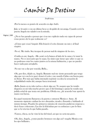 Cambio De Destino
                                                   DraBSwan


               -Por lo menos os ponéis de acuerdo en algo -bufó.

               Jake se levantó y con un último beso se despidió de mi amiga. Cuando cerró la
               puerta Angela me taladró con la mirada.
Página | 349
               -¿No te has parado a pensar que si no me explicáis nada soy capaz de pensar
               cosas peores de lo que realmente es?

               -¿Cómo qué cosas?-inquirí. Ella frunció el ceño durante un rato y al final
               suspiró.

               -No sé. Me rindo. Soy incapaz de pensar mal de ninguno de los tres.

               -Confía en mí, Angela. –Me senté en la butaca al lado de la cama y le tomé la
               mano.- No es necesario que lo sepas. Lo único que tienes que saber es que ya
               no podemos estar los cuatro juntos en la misma habitación, y que no puedes
               hacer nada para arreglarlo.

               -No me voy a dar por vencida, Bella...

               -Oh, por dios, déjalo ya, Angela. Bastante mal me siento pensando que tengo
               algo que ver con lo te pasó -fruncí el ceño y me mordí el labio con fuerza para
               no llorar. Por más que había intentado reprimir esa idea la sensación de
               culpabilidad estaba ahí, aunque fuera irracional.

               -Bella. Jamás en tu vida vuelvas a decir algo así. Te aseguro que he tenido
               disgustos en mi vida mucho peores que el del domingo y jamás he tenido una
               jodida señal de que tenía este problema. Olvida eso, ¿de acuerdo?-me apretó la
               mano con fuerza.

               En aquel momento llamaron a la puerta y entraron Monica y Anne. Al
               momento siguiente estaban las tres abrazadas, riendo y llorando y hablando al
               mismo tiempo. Pasados los primeros minutos de emoción pudieron empezar a
               decir frases coherentes. Las dos la felicitaban por su embarazo y por lo bien
               que se la veía tras lo que había pasado.

               -Vamos, chicas, no he visto la luz del túnel, así que no sería tan grave.

               -Oh, dios, Angela, ¿como puedes bromear con algo así?- negaba Monica con
               los ojos brillantes.
 