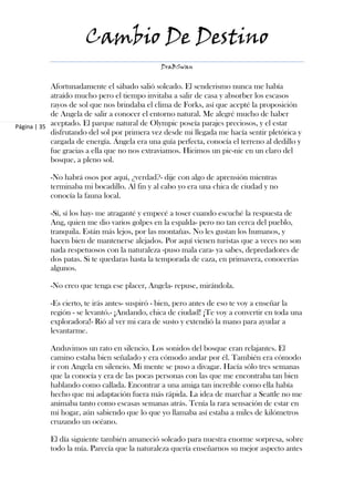 Cambio De Destino
                                               DraBSwan


            Afortunadamente el sábado salió soleado. El senderismo nunca me había
            atraído mucho pero el tiempo invitaba a salir de casa y absorber los escasos
            rayos de sol que nos brindaba el clima de Forks, así que acepté la proposición
            de Angela de salir a conocer el entorno natural. Me alegré mucho de haber
Página | 35 aceptado. El parque natural de Olympic poseía parajes preciosos, y el estar
            disfrutando del sol por primera vez desde mi llegada me hacía sentir pletórica y
            cargada de energía. Ángela era una guía perfecta, conocía el terreno al dedillo y
            fue gracias a ella que no nos extraviamos. Hicimos un pic-nic en un claro del
            bosque, a pleno sol.

           -No habrá osos por aquí, ¿verdad?- dije con algo de aprensión mientras
           terminaba mi bocadillo. Al fin y al cabo yo era una chica de ciudad y no
           conocía la fauna local.

           -Sí, sí los hay- me atraganté y empecé a toser cuando escuché la respuesta de
           Ang, quien me dio varios golpes en la espalda- pero no tan cerca del pueblo,
           tranquila. Están más lejos, por las montañas. No les gustan los humanos, y
           hacen bien de mantenerse alejados. Por aquí vienen turistas que a veces no son
           nada respetuosos con la naturaleza -puso mala cara- ya sabes, depredadores de
           dos patas. Si te quedaras hasta la temporada de caza, en primavera, conocerías
           algunos.

           -No creo que tenga ese placer, Angela- repuse, mirándola.

           -Es cierto, te irás antes- suspiró - bien, pero antes de eso te voy a enseñar la
           región - se levantó.- ¡Andando, chica de ciudad! ¡Te voy a convertir en toda una
           exploradora!- Rió al ver mi cara de susto y extendió la mano para ayudar a
           levantarme.

           Anduvimos un rato en silencio. Los sonidos del bosque eran relajantes. El
           camino estaba bien señalado y era cómodo andar por él. También era cómodo
           ir con Angela en silencio. Mi mente se puso a divagar. Hacía sólo tres semanas
           que la conocía y era de las pocas personas con las que me encontraba tan bien
           hablando como callada. Encontrar a una amiga tan increíble como ella había
           hecho que mi adaptación fuera más rápida. La idea de marchar a Seattle no me
           animaba tanto como escasas semanas atrás. Tenía la rara sensación de estar en
           mi hogar, aún sabiendo que lo que yo llamaba así estaba a miles de kilómetros
           cruzando un océano.

           El día siguiente también amaneció soleado para nuestra enorme sorpresa, sobre
           todo la mía. Parecía que la naturaleza quería enseñarnos su mejor aspecto antes
 