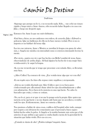 Cambio De Destino
                                                   DraBSwan


               -Supongo que porque no lo vi, y no recuerdo nada. Sólo... –me echó un vistazo
               rápido y luego miró a Anne -bueno, sólo recuerdo haber llegado a tu casa con
               Jake, y luego me desperté aquí.

               Entonces fue Anne la que me miró dubitativa.
Página | 350

               -Está bien, chicas, no nos andemos con rodeos, de acuerdo, Jake y Edward se
               pelearon. Que no hablemos de ello no lo hace menos verdad. Pero si no os
               importa yo no hablaré del tema -dije.

               Las tres me miraron, Anne y Monica se mordían la lengua con ganas de saber
               más, y Angela me miraba con intensidad como si estuviera intentando leerme la
               mente.

               -Por cierto, ¿quién eres tú y qué has hecho con Bella?-cambió de tema Anne,
               observándome de arriba abajo.- Al final alguien ha hecho de ti una mujer bien
               vestida-sonrió y le saqué la lengua.

               -Sí, eso me recuerda que te tengo que presentar a mi cuñada Alice, os llevaríais
               muy bien.

               -¿Alice Cullen? La conozco de vista. ¿Ese vestido tiene algo que ver con ella?

               -Es un regalo suyo. Lo hizo ella -repuse entre orgullosa y avergonzada.

               -¿Llevas un vestido diseñado por Alice Cullen y por si eso fuera poco
               confeccionado por ella misma?-Anne abrió los ojos desorbitadamente y silbó
               con admiración.- Si yo fuera tú lo metería en una caja fuerte. No sabes lo
               buscados que están, y cómo se cotizan.

               -No, no lo sé, pero si sé que si no me lo pongo sería la propia Alice quien me
               metería en la caja fuerte y no me dejaría salir hasta que no accediera a vestirlo-
               rodé los ojos. Evidentemente, Anne no conocía a Alice.

               Nos pusimos a hablar de otras cosas, cotilleos del hospital sobre todo, aunque
               por respeto a mí obviaron los comentarios que el personal a buen seguro
               habría hecho sobre la pelea. A Angela se la notaba bastante más seria que el día
               anterior, lo que atribuí a que quizá se estaba dando cuenta de la gravedad de la
               situación que había vivido. Pero no era eso.

               -¿Cuándo te darán de alta? ¿Podrás trabajar?-inquirió Anne.
 