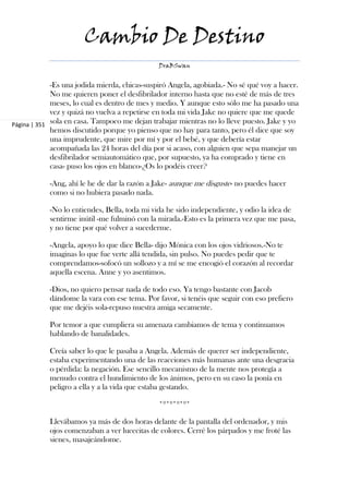 Cambio De Destino
                                               DraBSwan


             -Es una jodida mierda, chicas-suspiró Angela, agobiada.- No sé qué voy a hacer.
             No me quieren poner el desfibrilador interno hasta que no esté de más de tres
             meses, lo cual es dentro de mes y medio. Y aunque esto sólo me ha pasado una
             vez y quizá no vuelva a repetirse en toda mi vida Jake no quiere que me quede
Página | 351 sola en casa. Tampoco me dejan trabajar mientras no lo lleve puesto. Jake y yo
             hemos discutido porque yo pienso que no hay para tanto, pero él dice que soy
             una imprudente, que mire por mí y por el bebé, y que debería estar
             acompañada las 24 horas del día por si acaso, con alguien que sepa manejar un
             desfibrilador semiautomático que, por supuesto, ya ha comprado y tiene en
             casa- puso los ojos en blanco-¿Os lo podéis creer?

            -Ang, ahí le he de dar la razón a Jake- aunque me disguste- no puedes hacer
            como si no hubiera pasado nada.

            -No lo entiendes, Bella, toda mi vida he sido independiente, y odio la idea de
            sentirme inútil -me fulminó con la mirada.-Esto es la primera vez que me pasa,
            y no tiene por qué volver a sucederme.

            -Angela, apoyo lo que dice Bella- dijo Mónica con los ojos vidriosos.-No te
            imaginas lo que fue verte allá tendida, sin pulso. No puedes pedir que te
            comprendamos-sofocó un sollozo y a mí se me encogió el corazón al recordar
            aquella escena. Anne y yo asentimos.

            -Dios, no quiero pensar nada de todo eso. Ya tengo bastante con Jacob
            dándome la vara con ese tema. Por favor, si tenéis que seguir con eso prefiero
            que me dejéis sola-repuso nuestra amiga secamente.

            Por temor a que cumpliera su amenaza cambiamos de tema y continuamos
            hablando de banalidades.

            Creía saber lo que le pasaba a Angela. Además de querer ser independiente,
            estaba experimentando una de las reacciones más humanas ante una desgracia
            o pérdida: la negación. Ese sencillo mecanismo de la mente nos protegía a
            menudo contra el hundimiento de los ánimos, pero en su caso la ponía en
            peligro a ella y a la vida que estaba gestando.

                                               *º*º*º*º*

            Llevábamos ya más de dos horas delante de la pantalla del ordenador, y mis
            ojos comenzaban a ver lucecitas de colores. Cerré los párpados y me froté las
            sienes, masajeándome.
 