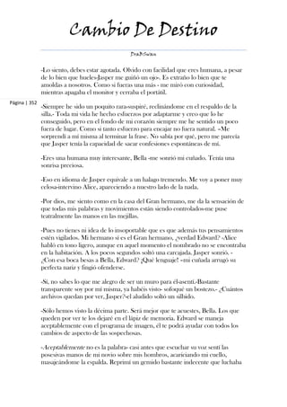 Cambio De Destino
                                                 DraBSwan


               -Lo siento, debes estar agotada. Olvido con facilidad que eres humana, a pesar
               de lo bien que hueles-Jasper me guiñó un ojo-. Es extraño lo bien que te
               amoldas a nosotros. Como si fueras una más - me miró con curiosidad,
               mientras apagaba el monitor y cerraba el portátil.
Página | 352
               -Siempre he sido un poquito rara-suspiré, reclinándome en el respaldo de la
               silla.- Toda mi vida he hecho esfuerzos por adaptarme y creo que lo he
               conseguido, pero en el fondo de mi corazón siempre me he sentido un poco
               fuera de lugar. Como si tanto esfuerzo para encajar no fuera natural. –Me
               sorprendí a mí misma al terminar la frase. No sabía por qué, pero me parecía
               que Jasper tenía la capacidad de sacar confesiones espontáneas de mí.

               -Eres una humana muy interesante, Bella -me sonrió mi cuñado. Tenía una
               sonrisa preciosa.

               -Eso en idioma de Jasper equivale a un halago tremendo. Me voy a poner muy
               celosa-intervino Alice, apareciendo a nuestro lado de la nada.

               -Por dios, me siento como en la casa del Gran hermano, me da la sensación de
               que todas mis palabras y movimientos están siendo controlados-me puse
               teatralmente las manos en las mejillas.

               -Pues no tienes ni idea de lo insoportable que es que además tus pensamientos
               estén vigilados. Mi hermano sí es el Gran hermano, ¿verdad Edward? -Alice
               habló en tono ligero, aunque en aquel momento el nombrado no se encontraba
               en la habitación. A los pocos segundos soltó una carcajada. Jasper sonrió. -
               ¿Con esa boca besas a Bella, Edward? ¡Qué lenguaje! –mi cuñada arrugó su
               perfecta nariz y fingió ofenderse.

               -Sí, no sabes lo que me alegro de ser un muro para él-asentí.-Bastante
               transparente soy por mí misma, ya habéis visto- sofoqué un bostezo.- ¿Cuántos
               archivos quedan por ver, Jasper?-el aludido soltó un silbido.

               -Sólo hemos visto la décima parte. Será mejor que te acuestes, Bella. Los que
               queden por ver te los dejaré en el lápiz de memoria. Edward se maneja
               aceptablemente con el programa de imagen, él te podrá ayudar con todos los
               cambios de aspecto de las sospechosas.

               -Aceptablemente no es la palabra- casi antes que escuchar su voz sentí las
               posesivas manos de mi novio sobre mis hombros, acariciando mi cuello,
               masajeándome la espalda. Reprimí un gemido bastante indecente que luchaba
 