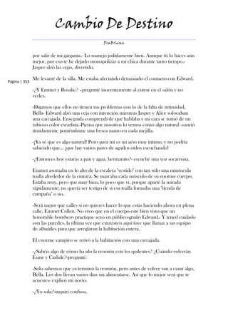 Cambio De Destino
                                                 DraBSwan


               por salir de mi garganta.- Lo manejo jodidamente bien. Aunque tú lo haces aún
               mejor, por eso te he dejado monopolizar a mi chica durante tanto tiempo.-
               Jasper alzó las cejas, divertido.

               Me levanté de la silla. Me estaba afectando demasiado el contacto con Edward.
Página | 353

               -¿Y Emmet y Rosalie? –pregunté inocentemente al entrar en el salón y no
               verles.

               -Digamos que ellos no tienen tus problemas con lo de la falta de intimidad,
               Bella- Edward alzó una ceja con intención mientras Jasper y Alice sofocaban
               una carcajada. Enseguida comprendí de qué hablaba y mi cara se tornó de un
               rabioso color escarlata.-Piensa que nosotros lo vemos como algo natural -sonrió
               tímidamente poniéndome una fresca mano en cada mejilla.

               -¡Ya sé que es algo natural! Pero para mí es un acto muy íntimo, y no podría
               sabiendo que... ¡que hay varios pares de agudos oídos escuchando!

               -¿Entonces hoy estarás a pan y agua, hermanito?- escuché una voz socarrona.

               Emmet asomaba en lo alto de la escalera "vestido" con tan sólo una minúscula
               toalla alrededor de la cintura. Se marcaba cada músculo de su enorme cuerpo.
               Estaba muy, pero que muy bien, lo poco que vi, porque aparté la mirada
               rápidamente; no quería ser testigo de si esa toalla formaba una "tienda de
               campaña" o no.

               -Será mejor que calles si no quieres hacer lo que estás haciendo ahora en plena
               calle, Emmet Cullen. No creo que en el cuerpo esté bien visto que un
               honorable bombero practique sexo en público-gruñó Edward.- Y tened cuidado
               con las paredes, la última vez que estuvisteis aquí tuve que llamar a un equipo
               de albañiles para que arreglaran la habitación entera.

               El enorme vampiro se retiró a la habitación con una carcajada.

               -¿Sabéis algo de cómo ha ido la reunión con los quileutes? ¿Cuándo volverán
               Esme y Carlisle?-pregunté.

               -Sólo sabemos que ya terminó la reunión, pero antes de volver van a cazar algo,
               Bella. Los dos llevan varios días sin alimentarse. Así que lo mejor será que te
               acuestes- explicó mi novio.

               -¿Yo sola?-inquirí confusa.
 