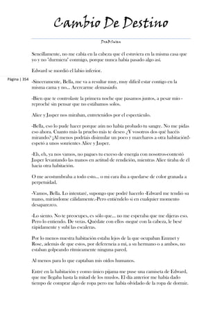 Cambio De Destino
                                                  DraBSwan


               Sencillamente, no me cabía en la cabeza que él estuviera en la misma casa que
               yo y no "durmiera" conmigo, porque nunca había pasado algo así.

               Edward se mordió el labio inferior.
Página | 354
               -Sinceramente, Bella, me va a resultar muy, muy difícil estar contigo en la
               misma cama y no... Acercarme demasiado.

               -Bien que te controlaste la primera noche que pasamos juntos, a pesar mío -
               reproché sin pensar que no estábamos solos.

               Alice y Jasper nos miraban, entretenidos por el espectáculo.

               -Bella, eso lo pude hacer porque aún no había probado tu sangre. No me pidas
               eso ahora. Cuanto más la pruebo más te deseo ¿Y vosotros dos qué hacéis
               mirando? ¡Al menos podríais disimular un poco y marcharos a otra habitación!-
               espetó a unos sonrientes Alice y Jasper.

               -Eh, eh, ya nos vamos, no pagues tu exceso de energía con nosotros-contestó
               Jasper levantando las manos en actitud de rendición, mientras Alice tiraba de él
               hacia otra habitación.

               O me acostumbraba a todo esto... o mi cara iba a quedarse de color granada a
               perpetuidad.

               -Vamos, Bella. Lo intentaré, supongo que podré hacerlo -Edward me tendió su
               mano, mirándome cálidamente.-Pero entiéndelo si en cualquier momento
               desaparezco.

               -Lo siento. No te preocupes, es sólo que... no me esperaba que me dijeras eso.
               Pero lo entiendo. De veras. Quédate con ellos -negué con la cabeza, le besé
               rápidamente y subí las escaleras.

               Por lo menos nuestra habitación estaba lejos de la que ocupaban Emmet y
               Rose, además de que estos, por deferencia a mí, a su hermano o a ambos, no
               estaban golpeando rítmicamente ninguna pared.

               Al menos para lo que captaban mis oídos humanos.

               Entré en la habitación y como único pijama me puse una camiseta de Edward,
               que me llegaba hasta la mitad de los muslos. El día anterior me había dado
               tiempo de comprar algo de ropa pero me había olvidado de la ropa de dormir.
 