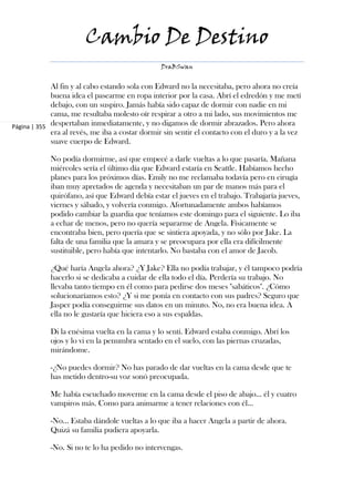 Cambio De Destino
                                                 DraBSwan


             Al fin y al cabo estando sola con Edward no la necesitaba, pero ahora no creía
             buena idea el pasearme en ropa interior por la casa. Abrí el edredón y me metí
             debajo, con un suspiro. Jamás había sido capaz de dormir con nadie en mi
             cama, me resultaba molesto oír respirar a otro a mi lado, sus movimientos me
Página | 355 despertaban inmediatamente, y no digamos de dormir abrazados. Pero ahora
             era al revés, me iba a costar dormir sin sentir el contacto con el duro y a la vez
             suave cuerpo de Edward.

            No podía dormirme, así que empecé a darle vueltas a lo que pasaría. Mañana
            miércoles sería el último día que Edward estaría en Seattle. Habíamos hecho
            planes para los próximos días. Emily no me reclamaba todavía pero en cirugía
            iban muy apretados de agenda y necesitaban un par de manos más para el
            quirófano, así que Edward debía estar el jueves en el trabajo. Trabajaría jueves,
            viernes y sábado, y volvería conmigo. Afortunadamente ambos habíamos
            podido cambiar la guardia que teníamos este domingo para el siguiente. Lo iba
            a echar de menos, pero no quería separarme de Angela. Físicamente se
            encontraba bien, pero quería que se sintiera apoyada, y no sólo por Jake. La
            falta de una familia que la amara y se preocupara por ella era difícilmente
            sustituible, pero había que intentarlo. No bastaba con el amor de Jacob.

            ¿Qué haría Angela ahora? ¿Y Jake? Ella no podía trabajar, y él tampoco podría
            hacerlo si se dedicaba a cuidar de ella todo el día. Perdería su trabajo. No
            llevaba tanto tiempo en él como para pedirse dos meses "sabáticos". ¿Cómo
            solucionaríamos esto? ¿Y si me ponía en contacto con sus padres? Seguro que
            Jasper podía conseguirme sus datos en un minuto. No, no era buena idea. A
            ella no le gustaría que hiciera eso a sus espaldas.

            Di la enésima vuelta en la cama y lo sentí. Edward estaba conmigo. Abrí los
            ojos y lo vi en la penumbra sentado en el suelo, con las piernas cruzadas,
            mirándome.

            -¿No puedes dormir? No has parado de dar vueltas en la cama desde que te
            has metido dentro-su voz sonó preocupada.

            Me había escuchado moverme en la cama desde el piso de abajo... él y cuatro
            vampiros más. Como para animarme a tener relaciones con él...

            -No... Estaba dándole vueltas a lo que iba a hacer Angela a partir de ahora.
            Quizá su familia pudiera apoyarla.

            -No. Si no te lo ha pedido no intervengas.
 