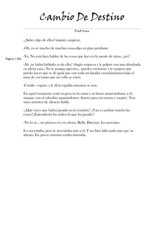 Cambio De Destino
                                                    DraBSwan


               -¿Sabes algo de ellos?-inquirí, suspicaz.

               -Oh, yo sé mucho de muchas cosas-dijo en plan petulante.

               -Ya. No está bien hablar de las cosas que lees en la mente de otros, ¿no?
Página | 356
               -Ah ¿te había hablado ya de ello? -fingió sorpresa y le golpeé con una almohada
               en plena cara.- No te pongas agresiva... puedes excitarme y te aseguro que
               puedo hacer que te dé igual que esté toda mi familia escuchándonos-bajó el
               tono de voz tanto que mi vello se erizó.

               -Creído - espeté, y le di la espalda mientras se reía.

               En aquel momento sentí su peso en la cama y su brazo amarrándome a él,
               aunque con el edredón separándonos. Sonreí para mí misma y suspiré. Tras
               unos minutos de silencio hablé.

               -¿Qué crees que habrá pasado en la reunión? ¿Van a cambiar mucho las
               cosas?¿Entenderán los indios lo que ha pasado?

               -No lo sé... no pienses en eso ahora, Bella. Duerme. Lo necesitas.

               Lo necesitaba, pero le necesitaba más a él. Y no hizo falta nada más que su
               abrazo. En pocos minutos estaba dormida.
 