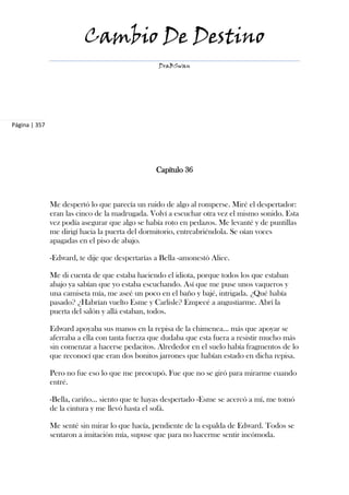 Cambio De Destino
                                                  DraBSwan




Página | 357




                                                 Capítulo 36



               Me despertó lo que parecía un ruido de algo al romperse. Miré el despertador:
               eran las cinco de la madrugada. Volví a escuchar otra vez el mismo sonido. Esta
               vez podía asegurar que algo se había roto en pedazos. Me levanté y de puntillas
               me dirigí hacia la puerta del dormitorio, entreabriéndola. Se oían voces
               apagadas en el piso de abajo.

               -Edward, te dije que despertarías a Bella -amonestó Alice.

               Me di cuenta de que estaba haciendo el idiota, porque todos los que estaban
               abajo ya sabían que yo estaba escuchando. Así que me puse unos vaqueros y
               una camiseta mía, me aseé un poco en el baño y bajé, intrigada. ¿Qué había
               pasado? ¿Habrían vuelto Esme y Carlisle? Empecé a angustiarme. Abrí la
               puerta del salón y allá estaban, todos.

               Edward apoyaba sus manos en la repisa de la chimenea... más que apoyar se
               aferraba a ella con tanta fuerza que dudaba que esta fuera a resistir mucho más
               sin comenzar a hacerse pedacitos. Alrededor en el suelo había fragmentos de lo
               que reconocí que eran dos bonitos jarrones que habían estado en dicha repisa.

               Pero no fue eso lo que me preocupó. Fue que no se giró para mirarme cuando
               entré.

               -Bella, cariño... siento que te hayas despertado -Esme se acercó a mí, me tomó
               de la cintura y me llevó hasta el sofá.

               Me senté sin mirar lo que hacía, pendiente de la espalda de Edward. Todos se
               sentaron a imitación mía, supuse que para no hacerme sentir incómoda.
 