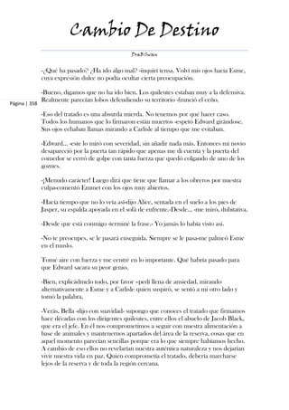 Cambio De Destino
                                                  DraBSwan


               -¿Qué ha pasado? ¿Ha ido algo mal? -inquirí tensa. Volví mis ojos hacia Esme,
               cuya expresión dulce no podía ocultar cierta preocupación.

               -Bueno, digamos que no ha ido bien. Los quileutes estaban muy a la defensiva.
               Realmente parecían lobos defendiendo su territorio -frunció el ceño.
Página | 358

               -Eso del tratado es una absurda mierda. No tenemos por qué hacer caso.
               Todos los humanos que lo firmaron están muertos -espetó Edward girándose.
               Sus ojos echaban llamas mirando a Carlisle al tiempo que me evitaban.

               -Edward... -este lo miró con severidad, sin añadir nada más. Entonces mi novio
               desapareció por la puerta tan rápido que apenas me di cuenta y la puerta del
               comedor se cerró de golpe con tanta fuerza que quedó colgando de uno de los
               goznes.

               -¡Menudo carácter! Luego dirá que tiene que llamar a los obreros por nuestra
               culpa-comentó Emmet con los ojos muy abiertos.

               -Hacía tiempo que no lo veía así-dijo Alice, sentada en el suelo a los pies de
               Jasper, su espalda apoyada en el sofá de enfrente.-Desde... -me miró, dubitativa.

               -Desde que está conmigo -terminé la frase.- Yo jamás lo había visto así.

               -No te preocupes, se le pasará enseguida. Siempre se le pasa-me palmeó Esme
               en el muslo.

               Tomé aire con fuerza y me centré en lo importante. Qué habría pasado para
               que Edward sacara su peor genio.

               -Bien, explicádmelo todo, por favor –pedí llena de ansiedad, mirando
               alternativamente a Esme y a Carlisle quien suspiró, se sentó a mi otro lado y
               tomó la palabra.

               -Verás, Bella -dijo con suavidad- supongo que conoces el tratado que firmamos
               hace décadas con los dirigentes quileutes, entre ellos el abuelo de Jacob Black,
               que era el jefe. En él nos comprometimos a seguir con nuestra alimentación a
               base de animales y mantenernos apartados del área de la reserva, cosas que en
               aquel momento parecían sencillas porque era lo que siempre habíamos hecho.
               A cambio de eso ellos no revelarían nuestra auténtica naturaleza y nos dejarían
               vivir nuestra vida en paz. Quien comprometía el tratado, debería marcharse
               lejos de la reserva y de toda la región cercana.
 