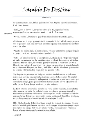 Cambio De Destino
                                                  DraBSwan


              de ponernos mala cara. Había pensado ir a Port Angeles pero mi compañera
              tenía otros planes.

              -Bella, ¿qué te parece si, ya que ha salido este día, seguimos con las
              excursiones?- comentó mientras servía el café del desayuno.
Página | 36

              -No sé…- dudé. La verdad es que el día anterior había disfrutado, pero…

              -Podíamos ir a la playa, y conocerías la reserva india de La Push, venga, seguro
              que lo pasamos bien- me miró con un brillo especial en la mirada que me hizo
              sospechar algo.

              -Angela, me ocultas algo,- la miré suspicaz y vi que tenía razón, porque empezó
              a enrojecer ante mi escrutinio- algo… ¿o alguien?

              -Vale. Hay una cosa que no te he explicado. Lo haré ahora y te podrás vengar
              de todas las veces que me he metido contigo por lo de Edward- me miró algo
              cortada.- Hay un chico, un médico que vivía antes en la reserva de La Push.
              Hizo la especialidad de urgencias y hace unos meses está en Seattle, trabajando
              en el Northwest Hospital. Se llama Jacob Black. Me ha avisado de que este fin
              de semana está visitando a su padre y me gustaría verlo.

              Me disgustó un poco que mi amiga no hubiera confiado en mí lo suficiente
              como para abrirme su corazón hasta ahora, y así se lo hice saber. Me explicó
              que no me había comentado nada porque pensaba que no era importante, que
              sólo era un amigo, pero que cuanto más tiempo pasaba sin ver a Jake más se
              daba cuenta de que lo que sentía no era sólo amistad.

              La Push estaba a unos veinte minutos de Forks yendo en coche. Nunca había
              visto una reserva india. En realidad era un pueblo con un pequeño núcleo
              urbanístico y alrededor varias casas desperdigadas. Estaba claro que el turismo
              era una fuente de ingresos importante, ya que las típicas (y horribles) tiendas de
              recuerdos para turistas hacían acto de presencia por doquier.

              Billy Black, el padre de Jacob, vivía en una de las casas de las afueras. Era una
              cabaña humilde pero bonita. No había escalones por ningún sitio ya que, según
              me explicó mi amiga, Billy iba en silla de ruedas. Nos acercamos y fuimos a
              llamar a la puerta cuando de repente esta se abrió.

              -¡Angela!
 