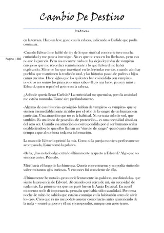 Cambio De Destino
                                               DraBSwan


            en la terraza. Hizo un leve gesto con la cabeza, indicando a Carlisle que podía
            continuar.

             -Cuando Edward me habló de ti y de lo que sintió al conocerte tuve mucha
             curiosidad y me puse a investigar. No es que no crea en los flechazos, pero eso
Página | 360
             no me lo parecía. Pero no encontré nada en las viejas leyendas de vampiros
             europeos que me recordara remotamente a lo que Edward me había
             explicando. Mi error fue que investigué en las leyendas escritas, cuando aún hay
             pueblos que mantienen la tradición oral, y las historias pasan de padres a hijos
             como cuentos. Hace siglos que los quileutes han coincidido con vampiros,
             nosotros no somos los primeros como sabes -Hizo una breve pausa y miró a
             Edward, quien repitió el gesto con la cabeza.

            ¿Adónde quería llegar Carlisle? La curiosidad me quemaba, pero la ansiedad
            me estaba matando. Tomé aire profundamente.

            -Algunas de esas historias -prosiguió- hablan de vampiros –y vampiras- que se
            sienten irremediablemente atraídos por el olor de la sangre de un humano en
            particular. Una atracción que no es la habitual. No se trata sólo de sed, que
            también. Es un deseo de posesión, de protección... es una necesidad absoluta
            del otro ser. Cuando esa atracción es correspondida por el ser humano acaba
            estableciéndose lo que ellos llaman un "vínculo de sangre" -pausó para dejarme
            tiempo a que absorbiera toda esa información.

            La mano de Edward oprimió la mía. Como si la pareja estuviera perfectamente
            acompasada, Esme tomó la palabra.

            -Bella, ¿has notado algo extraño últimamente respecto a Edward? Algo que no
            sintieras antes. Piénsalo.

            Miré hacia el fuego de la chimenea. Quería concentrarme y no podía sintiendo
            sobre mí tantos ojos curiosos. Y entonces fui consciente de ello.

            -Últimamente he notado -pronuncié lentamente las palabras, meditándolas- que
            siento la presencia de Edward. Sé cuando está cerca de mí, sin necesidad de
            nada más. La primera vez que me pasó fue en la Aguja Espacial. En aquél
            momento no le di importancia, pensaba que había sido casualidad. Pero esta
            noche -le miré- he sabido que estabas conmigo en la habitación antes de abrir
            los ojos. Creo que ya no me podrás asustar como hacías antes apareciendo de
            la nada – sonreí un poco y él me correspondió, aunque con gesto tenso.
 