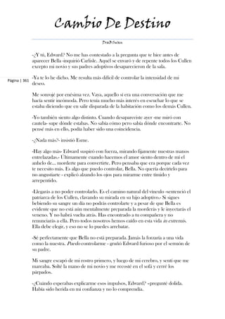 Cambio De Destino
                                                  DraBSwan


               -¿Y tú, Edward? No me has contestado a la pregunta que te hice antes de
               aparecer Bella -inquirió Carlisle. Aquél se envaró y de repente todos los Cullen
               excepto mi novio y sus padres adoptivos desaparecieron de la sala.

               -Ya te lo he dicho. Me resulta más difícil de controlar la intensidad de mi
Página | 361
               deseo.

               Me sonrojé por enésima vez. Vaya, aquello sí era una conversación que me
               hacía sentir incómoda. Pero tenía mucho más interés en escuchar lo que se
               estaba diciendo que en salir disparada de la habitación como los demás Cullen.

               -Yo también siento algo distinto. Cuando desapareciste ayer -me miró con
               cautela- supe dónde estabas. No sabía cómo pero sabía dónde encontrarte. No
               pensé más en ello, podía haber sido una coincidencia.

               -¿Nada más?- insistió Esme.

               -Hay algo más- Edward suspiró con fuerza, mirando fijamente nuestras manos
               entrelazadas.- Últimamente cuando hacemos el amor siento dentro de mí el
               anhelo de... morderte para convertirte. Pero pensaba que era porque cada vez
               te necesito más. Es algo que puedo controlar, Bella. No quería decírtelo para
               no angustiarte - explicó alzando los ojos para mirarme entre tímido y
               arrepentido.

               -Llegarás a no poder controlarlo. Es el camino natural del vínculo -sentenció el
               patriarca de los Cullen, clavando su mirada en su hijo adoptivo.- Si sigues
               bebiendo su sangre un día no podrás controlarte y a pesar de que Bella es
               evidente que no está aún mentalmente preparada la morderás y le inyectarás el
               veneno. Y no habrá vuelta atrás. Has encontrado a tu compañera y no
               renunciarás a ella. Pero todos nosotros hemos caído en esta vida in extremis.
               Ella debe elegir, y eso no se lo puedes arrebatar.

               -Sé perfectamente que Bella no está preparada. Jamás la forzaría a una vida
               como la nuestra. Puedo controlarme - gruñó Edward furioso por el sermón de
               su padre.

               Mi sangre escapó de mi rostro primero, y luego de mi cerebro, y sentí que me
               mareaba. Solté la mano de mi novio y me recosté en el sofá y cerré los
               párpados.

               -¿Cuándo esperabas explicarme esos impulsos, Edward? –pregunté dolida.
               Había sido herida en mi confianza y no lo comprendía.
 