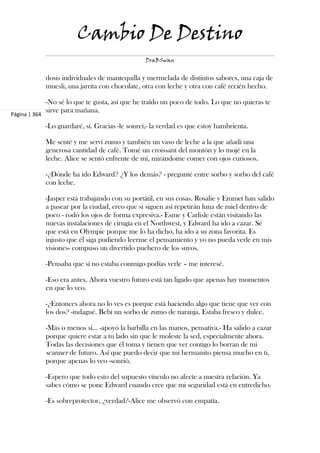 Cambio De Destino
                                                   DraBSwan


               dosis individuales de mantequilla y mermelada de distintos sabores, una caja de
               muesli, una jarrita con chocolate, otra con leche y otra con café recién hecho.

               -No sé lo que te gusta, así que he traído un poco de todo. Lo que no quieras te
               sirve para mañana.
Página | 364

               -Lo guardaré, sí. Gracias -le sonreí,- la verdad es que estoy hambrienta.

               Me senté y me serví zumo y también un vaso de leche a la que añadí una
               generosa cantidad de café. Tomé un croissant del montón y lo mojé en la
               leche. Alice se sentó enfrente de mí, mirándome comer con ojos curiosos.

               -¿Dónde ha ido Edward? ¿Y los demás? - pregunté entre sorbo y sorbo del café
               con leche.

               -Jasper está trabajando con su portátil, en sus cosas. Rosalie y Emmet han salido
               a pasear por la ciudad, creo que si siguen así repetirán luna de miel dentro de
               poco - rodó los ojos de forma expresiva.- Esme y Carlisle están visitando las
               nuevas instalaciones de cirugía en el Northwest, y Edward ha ido a cazar. Sé
               que está en Olympic porque me lo ha dicho, ha ido a su zona favorita. Es
               injusto que él siga pudiendo leerme el pensamiento y yo no pueda verle en mis
               visiones- compuso un divertido puchero de los suyos.

               -Pensaba que si no estaba conmigo podías verle – me interesé.

               -Eso era antes. Ahora vuestro futuro está tan ligado que apenas hay momentos
               en que lo veo.

               -¿Entonces ahora no lo ves es porque está haciendo algo que tiene que ver con
               los dos? -indagué. Bebí un sorbo de zumo de naranja. Estaba fresco y dulce.

               -Más o menos sí... -apoyó la barbilla en las manos, pensativa.- Ha salido a cazar
               porque quiere estar a tu lado sin que le moleste la sed, especialmente ahora.
               Todas las decisiones que él toma y tienen que ver contigo lo borran de mi
               scanner de futuro. Así que puedo decir que mi hermanito piensa mucho en ti,
               porque apenas lo veo -sonrió.

               -Espero que todo esto del supuesto vínculo no afecte a nuestra relación. Ya
               sabes cómo se pone Edward cuando cree que mi seguridad está en entredicho.

               -Es sobreprotector, ¿verdad?-Alice me observó con empatía.
 