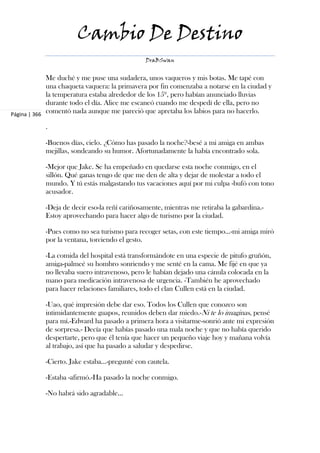 Cambio De Destino
                                                DraBSwan


             Me duché y me puse una sudadera, unos vaqueros y mis botas. Me tapé con
             una chaqueta vaquera: la primavera por fin comenzaba a notarse en la ciudad y
             la temperatura estaba alrededor de los 15º, pero habían anunciado lluvias
             durante todo el día. Alice me escaneó cuando me despedí de ella, pero no
Página | 366
             comentó nada aunque me pareció que apretaba los labios para no hacerlo.

            .

            -Buenos días, cielo. ¿Cómo has pasado la noche?-besé a mi amiga en ambas
            mejillas, sondeando su humor. Afortunadamente la había encontrado sola.

            -Mejor que Jake. Se ha empeñado en quedarse esta noche conmigo, en el
            sillón. Qué ganas tengo de que me den de alta y dejar de molestar a todo el
            mundo. Y tú estás malgastando tus vacaciones aquí por mi culpa -bufó con tono
            acusador.

            -Deja de decir eso-la reñí cariñosamente, mientras me retiraba la gabardina.-
            Estoy aprovechando para hacer algo de turismo por la ciudad.

            -Pues como no sea turismo para recoger setas, con este tiempo...-mi amiga miró
            por la ventana, torciendo el gesto.

            -La comida del hospital está transformándote en una especie de pitufo gruñón,
            amiga-palmeé su hombro sonriendo y me senté en la cama. Me fijé en que ya
            no llevaba suero intravenoso, pero le habían dejado una cánula colocada en la
            mano para medicación intravenosa de urgencia. -También he aprovechado
            para hacer relaciones familiares, todo el clan Cullen está en la ciudad.

            -Uao, qué impresión debe dar eso. Todos los Cullen que conozco son
            intimidantemente guapos, reunidos deben dar miedo.-Ni te lo imaginas, pensé
            para mí.-Edward ha pasado a primera hora a visitarme-sonrió ante mi expresión
            de sorpresa.- Decía que habías pasado una mala noche y que no había querido
            despertarte, pero que él tenía que hacer un pequeño viaje hoy y mañana volvía
            al trabajo, así que ha pasado a saludar y despedirse.

            -Cierto. Jake estaba...-pregunté con cautela.

            -Estaba -afirmó.-Ha pasado la noche conmigo.

            -No habrá sido agradable...
 